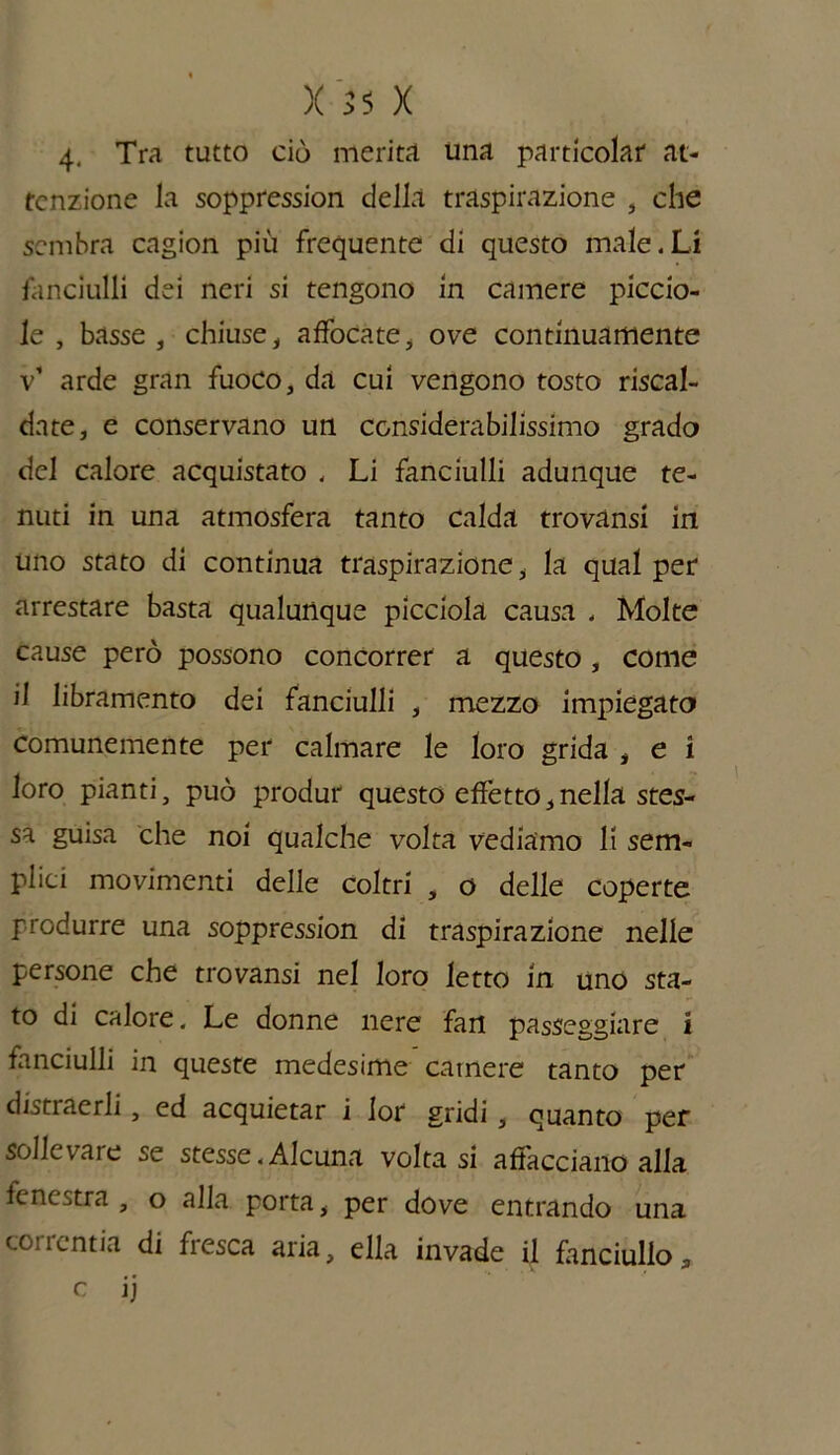 4. Tra tutto ciò merita una particolar at- tenzione la soppression della traspirazione , che sembra cagion più frequente di questo male.Li fanciulli dei neri si tengono in camere piccio- le , basse , chiuse , affocate, ove continuamente v’ arde gran fuoco, da cui vengono tosto riscal- date, e conservano un considerabilissimo grado del calore acquistato . Li fanciulli adunque te- nuti in una atmosfera tanto calda trovansi in uno stato di continua traspirazione * la qual per arrestare basta qualunque picciola causa . Molte cause però possono concorrer a questo , come il libramento dei fanciulli , mezzo impiegato comunemente per calmare le loro grida , e i loro pianti, può produr questo effetto,nella stes- sa guisa che noi qualche volta vediamo li sem- plici movimenti delle coltri , o delle coperte produrre una soppression di traspirazione nelle persone che trovansi nel loro letto in uno sta- to di calore. Le donne nere fan passeggiare i fanciulli in queste medesime camere tanto per distraerli, ed acquietar i lor gridi, quanto per sollevare se stesse.Alcuna volta si affacciano alla fcnestra , o alla porta, per dove entrando una correntia di fresca aria, ella invade il fanciullo, c ij