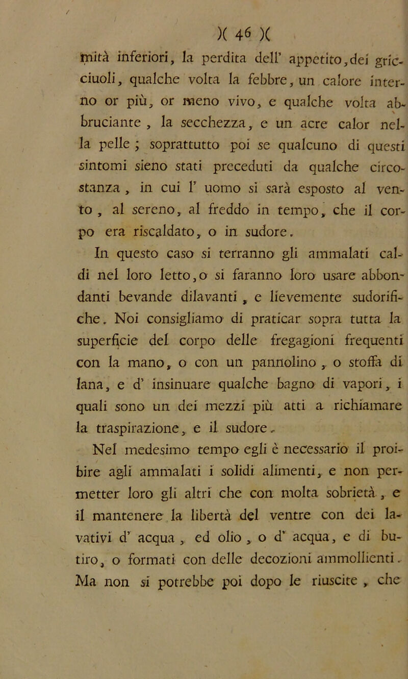 mità inferiori, la perdita dell’ appetito,dei gric- ciuoli, qualche volta la febbre, un calore inter- no or più, or meno vivo, e qualche volta ab- \ bruciante , la secchezza, e un acre calor nel- la pelle ; soprattutto poi se qualcuno di questi sintomi sieno stati preceduti da qualche circo- stanza , in cui 1’ uomo si sarà esposto al ven- to , al sereno, al freddo in tempo, che il cor- po era riscaldato, o in sudore. In questo caso si terranno gli ammalati cal- di nel loro letto,o si faranno loro usare abbon- danti bevande dilavanti , e lievemente sudorifi- che. Noi consigliamo di praticar sopra tutta la superficie del corpo delle fregagioni frequenti con la mano, o con un pannolino , o stoffa di lana, e d’ insinuare qualche bagno di vapori, i quali sono un dei mezzi più atti a richiamare la traspirazione, e il sudore. Nel medesimo tempo egli è necessario il proi- bire agli ammalati i solidi alimenti, e non per- metter loro gli altri che con molta sobrietà , e il mantenere la libertà del ventre con dei la- vativi d’ acqua , ed olio , o d’ acqua, e di bu- tiro, o formati con delle decozioni ammollienti. Ma non si potrebbe poi dopo le riuscite , che