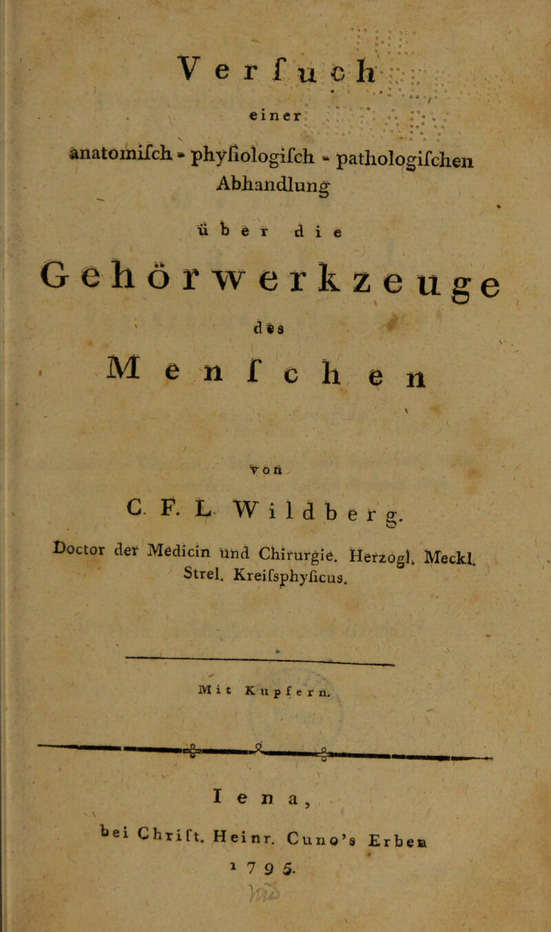 / einer’ anatomiTch • phyriologifch » pathologifchen Abhandlung über die Gehör Werkzeuge ‘ des Menfcli en C. F. L. W i 1 d b e r e. Doctor der Medicin ühd Chirurgie. Herzogh Meckl. Strel. Kreifsjphyficus. Mit Kupfern. I e n a , . hei Chrift. Heinr. Cuno’s Erben 1 7 9 5. U: