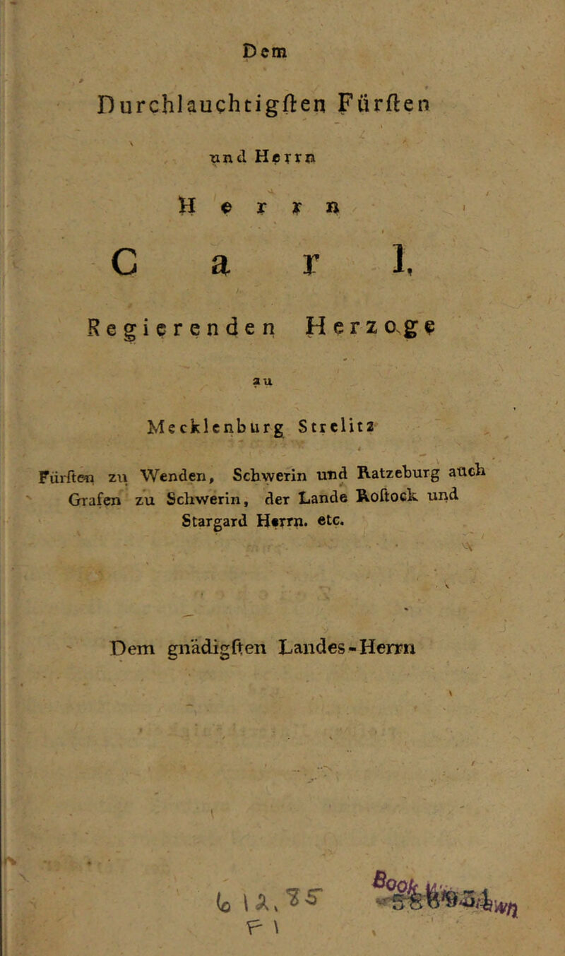 Dem Durchlauchtigften Fürften und Herrn 'A. H ^ r y n ♦ C a r 1, Regierenden Herzo.ge au Mecklenburg Strelit2 t Fürften zu Wenden, Schwerin und Ratzeburg auch Grafen zu Schwerin, der Lande Roftock und Stargard Herrn, etc. • VV . V Dem gnädiglten Landes-Herrn F- \