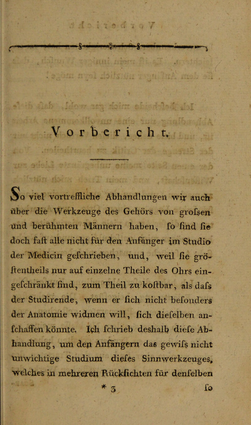 * - * i. ( / / lUW V o r b c r i c h t. So viel vortreffliche Abhandlungen wir auch über die Werkzeuge des Gehörs von grofsen Und berühmten Männern haben, fo find fie doch fall alle nicht für dien Anfänger im Studio der Medicin gefchrieben, und, weil fie grö- fieiitheils nur auf einzelne Theile des Ohrs ein- gefchränkt find, zum Theil zu koftbar, als dafs der Studirende, wenn er fich nicht befoiiders der Anatomie widmen will, fich diefelben an- fchaffen könnte, Ich fchrieb deshalb diefe Ab- handlung , um den Anfängern das gewifs nicht unwichtige Studium diefes Sinnwerkzeuges, welches in mehreren Rückfichten für denfelben fd