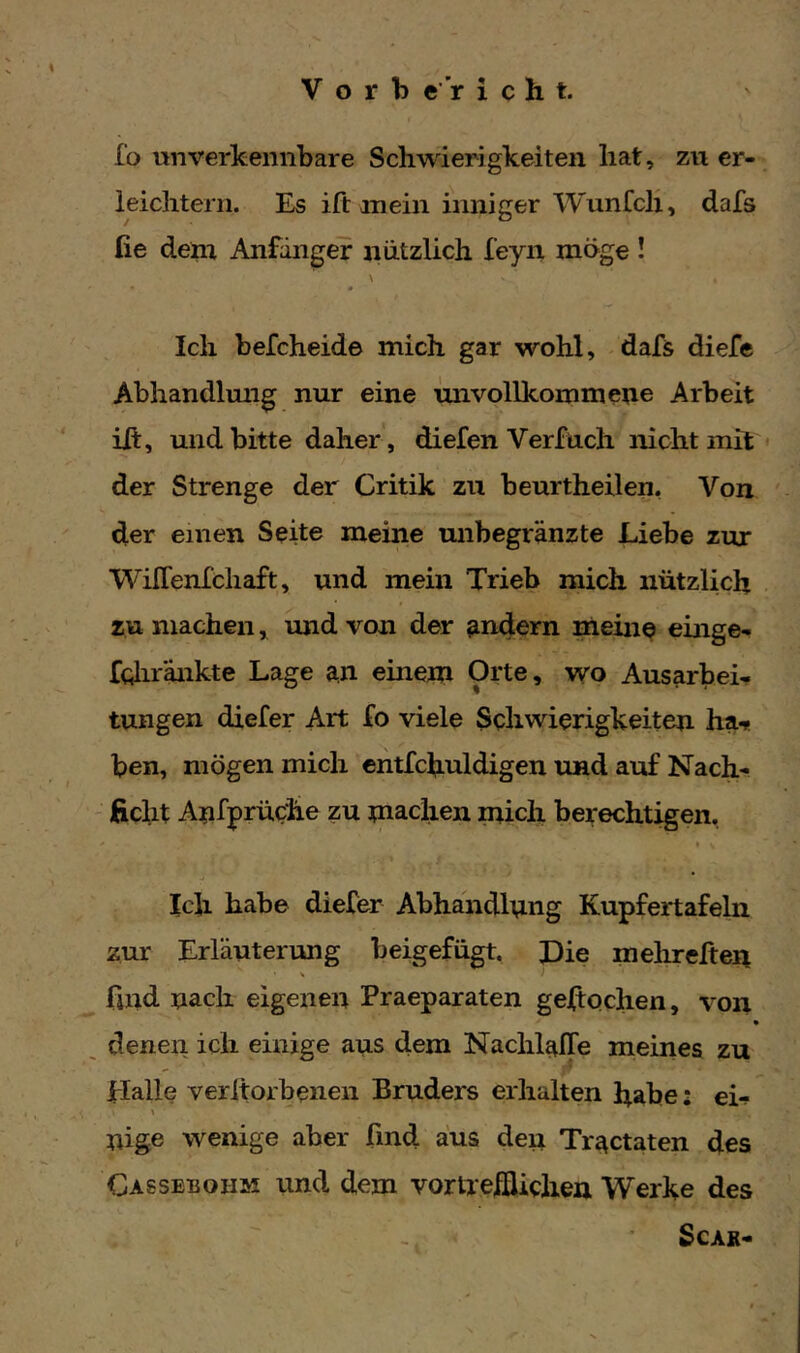 fo unverkennbare Schwierigkeiten hat, zu er- ieichtern. Es ift mein inniger Wimfch, dafs fie denr Anfänger nützlich feyn möge ! \ Ich befcheide mich gar wohl, dafs diefe Abhandlmig nur eine unvollkommene Arbeit ift, und bitte daher, diefen Verfuch nicht mit < der Strenge der Critik zu beurtheilen, Von der einen Seite meine unbegrenzte Liebe zur WilTenfchaft, und mein Trieb mich nützlich zu machen, und von der andern meine eilige- fcliränkte Lage an einem Orte, wo Ausarbei- tungen diefer Art Xo viele Schwierigkeiten ha** ben, mögen mich cntfchuldigen und auf Nach- ficht Anfprüche zu machen mich berechtigen. * Ich habe diefer Abhandlnng Kupfertafeln zur Erläuterung beigefügt. Die mehreften find nach eigenen Praeparaten geJftochen, von denen ich einige aus dem Nachl^JOfe meines zu Halle verltorbenen Bruders erhalten habe: ei** nige wenige aber find aus deu Tr^ctaten des Cassebohm und dem vorlrelflichea Werke des SCAR-