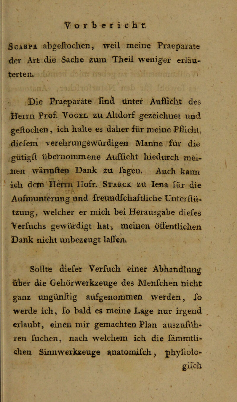 ScARPA abgeftochen, weil meine Praeparate der Art die Sache zum Theil weniger erläu- terten. 'I j Die Praeparate find rtntef Äuffieht des Herrn Prof. Vogei. zu Altdorf gezeichnet und geftochen, ich halte es daher für meine Pflicht, diefein verehrungswürdigen Manne für die gütigft übernommene Aufficht hiedurch mei- .nen wärmften Dank zü fagen. Auch kann ich dem Hemi Kofr, Starck zu lena für die 'ti ■ Aufmunterung und freundfchaftliche Unterftü- izung, welcher er mich bei Herausgabe diefes Verfuchs gewürdigt hat-, meinen öffentlichen > Dank nicht unbezeugt laffen. Sollte diefer Verfuch einer Abhandlung über die Geliörwerkzeuge des Menfchen nicht \ ganz ungünftig aufgenommen werden, Xo werde ich, Io bald es meine La^e nur irgend erlaubt, einen mir gemachten Plan auszufüh* ren fuchen, nach welchem ich die Xämmtli- chen Sinnwerkzeuge RnatomiXch, phyfiolo- gifch