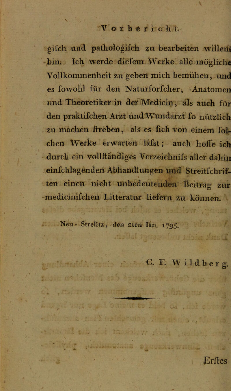 \ \ V ö r b « r i c h 1. y gil'ch und pattologifch zu bearbeiten willerü -biiii Ich werde diefent .Werke' alle mögliche Vollkömmeiiheit zu'geben mich bemülien^ und es .fowölil für deii Naturforfcher j ^ Anatomen und Theoretiker iti der Medicin,'‘'als auch für den praktifchen Arzt lind Wundarzt fo nützlich , zu machen Itreben / als es lieh von einem fol- chen Werke erwarten läfst; auch hoffe ich ' durch ein vollftahdiges Verzeiclinifs aller dahin .,einfchlagenden Abhandlungen und Streitfehrif- I ' ten - einen nicht unbedeutenden Beitrag zur -medicinitchen LitteratuT liefern zu können. l I J . . . Neu- Strelitz* den ßten län. 1795. ' ^ - ■ r . • « V ^ f • ; ' ■ ■ : C. F. W i 1 d b e r g. I ✓ ' Erffes