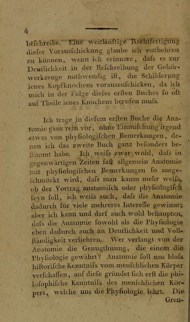 bfefclireibe. Einfe weitläuftigö Reclitfertignng diefer VorausLcliickiing glaube icii entbehren zu können, wenn ich erinnere, dafs es zur Deutlichkeit in der Bjefchreibung der Gehör- werkzeuge nothweiiÄg ift, die Scliilderung jenes Kopfknochens vorauszufchicken, da ich mich in der Folge diefes erften Buches fo oft auf Theile ienes Knochens berufen inuls. Ich trage ^n diefem erften Buche die Ana- ,tomie ganz refn vor, olme Einniifchung irgend .etwas von phyfiologifchen Bemerkungen, de- nen ich das zweite Buch ganz befonders be- ftinimt habe. Ich^ weifs zwar wohl, dafs in gegenwärtigen Zeiten fah allgemein Anatomie mit phyfiologifchen Bemerkungen fo ausge- fclmiückt wird, dafs man kaum mehr weifs, ob der Vortrag anatomifch oder phyßologifch leyn foll, ich weifs auch, dafs die Anatomie dadmxh für viele mehreres Intereffe gewinnt; aber ich kann und darf auch vmlü behaupten, dafs die Anatomie fowohl als die Phyfiologie eben dadurch auch an Deutlichkeit und Voll- Xtändigkeit veiiiehren. Wer verlangt von der Anatomie die Genugthumig, die einem die Bhyliologie gewährt? Anatomie foll uns blofs hiftorifche Kenntnifs vom menfchlichen Körper verfchaffen, auf diefe gründet fich erft die phi- lofopliifche Kenntnifs des menfchlichen Kör- pers , welche uns die Phyfiologie leint. Die Greil-