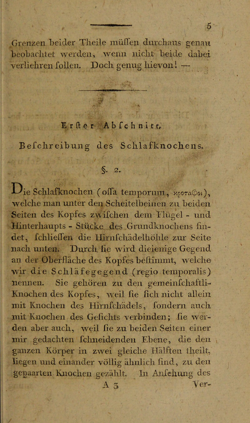 Grenzen beider Tlieile müITeii durcbans genau beobaclitet averden, wenn nicht beide dabei verlieliren foUen. Doch genug liievonl — ,5? »• ■ \ Erfter- Abfchnith Befchreibung des Schlafknochens. / §. 2. D ie Schlafknochen (oITa tempornm, x^oraCpoi), welche man unter den Scheitelbeinen zu beiden Seiten des Kopfes zA\ifchen dem Hügel - und Hinterhaupts - Stücke des Grundluiochens fin- det, fchlielTen die llirnfchädelhöhle zur Seite nach unten. Durch fie wird dieienige Gegend an der Oberfläche des Kopfes beftinmit, Avelche wir die Schläfegegend (regio teniporalis) nennen. Sie gehören zu den gemeinfchaftli- Knochen des Kopfes, Aveil fie fich nicht allein mit Knochen des Himfcliädels, fondern auch mit Knochen des Gefichts verbinden; fie wer- den aber auch, weil fie zu beiden Seiten einer mir gedachten fclmeidenden Ebene, die den ganzen Körper in zwei gleiche Hälften iheilt, liegen und einander völlig ähnlich find, zu den gepaarten Knochen gezählt. In AnXehung des A 5 Ver-