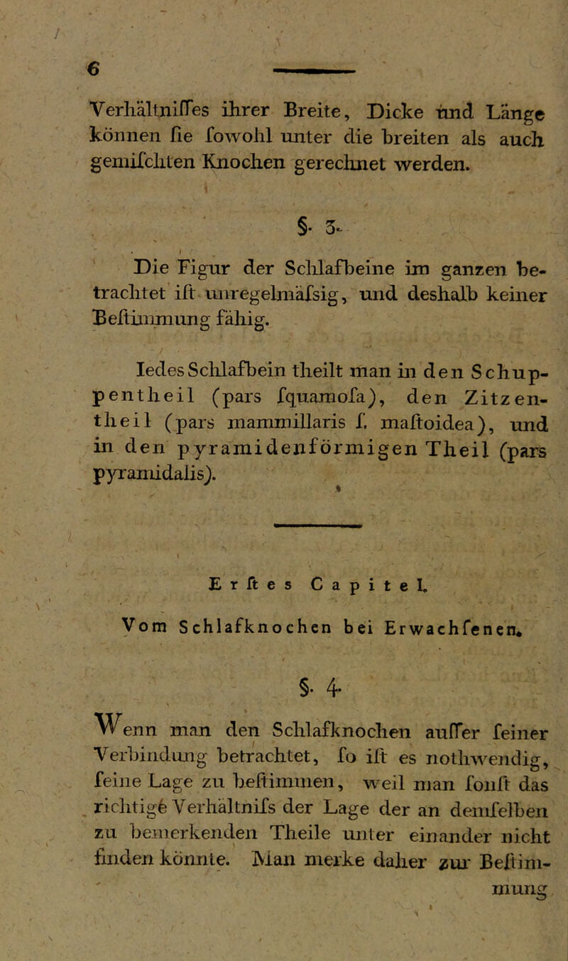 VerlidltnirTes ihrer Breite, Dicke hnd Länge können fie fowohl unter die breiten als auch gemilchten Knochen gerechnet werden. §• 3^ I Die Figur der Schlafbeine im ganzen be- trachtet ift unregehnäfsig, und deshalb keiner Beltinimung fähig. ledesSchlafbein theilt man in den Schup- pentheil (pars fquaraofa), den Zitzen- theil (pars mammillaris f. maltoidea), und in den pyramidenförmigen Theil (pars pyramidalis). Er ft es Capitel. Vom Schlafknochcn bei Erwachfenen* §. 4. Wenn man den Schlafknochen aulTer feiner Verbindung betrachtet, fo ilt es notluA^endig, feine Lage zu beftimnien, weil man foult das , richtig^ Verhältnifs der Lage der an denifelbeii zu bemerkenden Theile unter einander nicht finden könnte. Man merke daher zm' Befiini- I murig