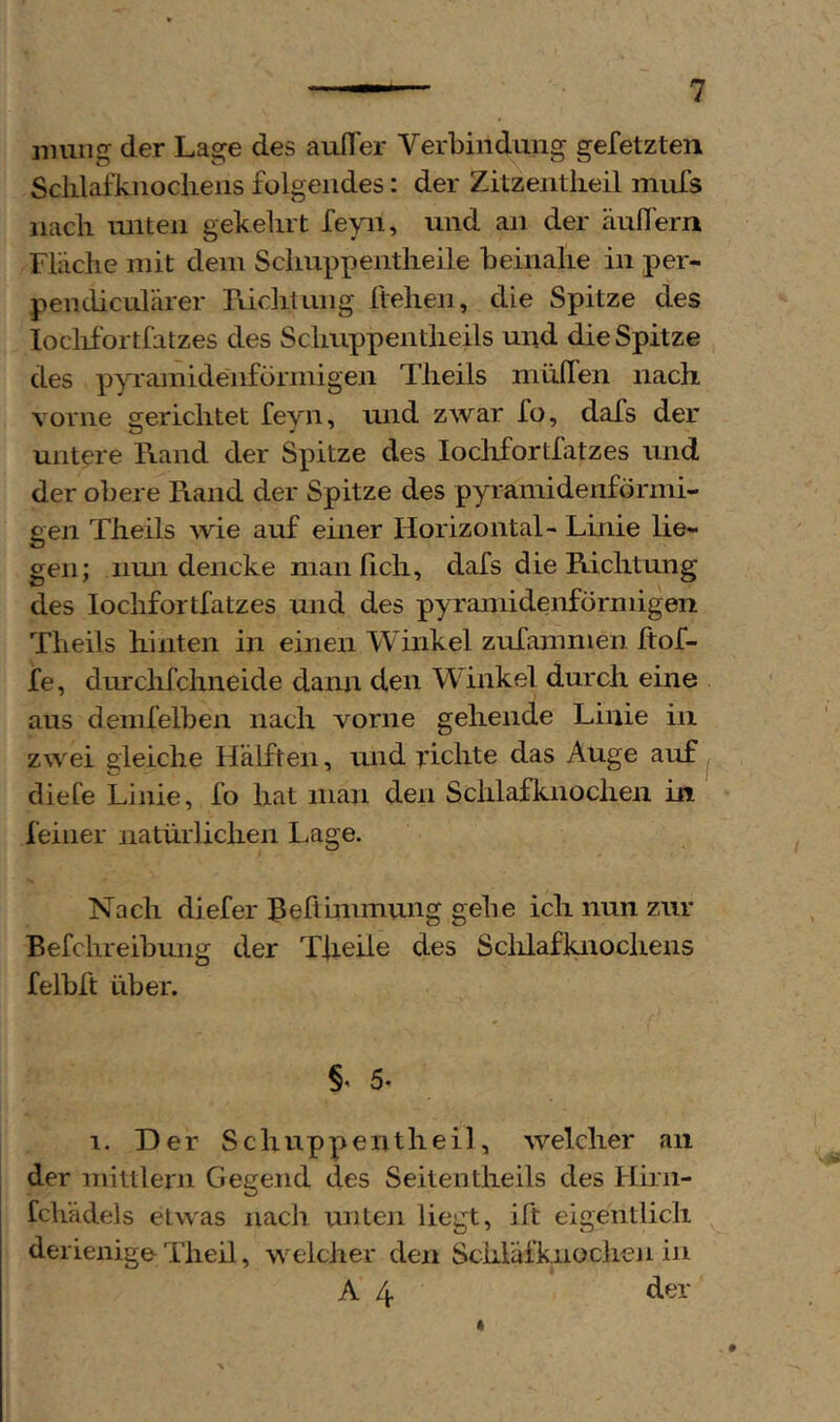 mung der Lage des auITer Verbindung gefetzten Sclilafknoclieiis folgendes: der Zitzeiitlieil mufs nacli unten gekebrt feyn, und an der äufTern Fliiche mit dem Scliuppentlieile beinahe in per- pendiculärer Füdituiig flehen, die Spitze des loclifortfatzes des Schiippentheils und die Spitze des pyramidenförmigen Theils mülfen nach vorne gerichtet feyn, und zwar fo, dafs der untere Rand der Spitze des loclifortfatzes und der obere Rand der Spitze des pyramidenförmi- gen Theils wie auf einer Horizontal- Linie lie- gen; iimi dencke man ficli, dafs die Richtung des loclifortfatzes und des pyramidenförmigen Theils hinten in einen Winkel zufammen hof- fe, durchfchneide dann den Winkel durch eine aus demfelben nach vorne gehende Linie in zwei gleiche Hälften, und richte das Auge auf j diefe Linie, fo hat man den Schlafknocheii in feiner natürlichen Lage. Nach diefer hehiiiimung gehe ich nun zur Befchreibmig der Theile des Sclilafknochens felbft über. §' 5* 1. Der Schuppentheil, welcher an der mittlern Gegend cles Seiten theils des Hirii- fchädels etwas nach unten liegt, ift eigentlich derieiiige Theil, welcher den Schläfknochen in A 4 der #