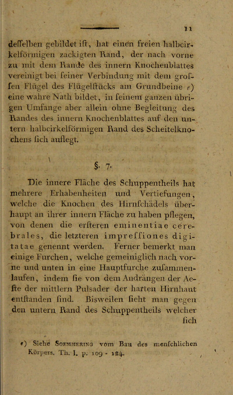 defTelben geLildetift, hat einön freien halhcir- kelförinigen zackigteii Rand, der nach vorne zu mit dem Rande des innern Knochenhlattes vereinigt hei feiner Verbindung mit dem grof- ^ feil Flügel des Flügel ft ücks am Grundbeine e) eine wahre ISath bildet, in feinem ganzen übri- gen Umfange aber allein olme Begleitung des Randes des innern Knochenblattes auf den un- tern halbcirkelförmigen Rand des Scheitelkno- cheiis lieh auflegt. Die innere Fläche des Schuppentheils hat mehrere Erhabenheiten und Vertiefungen. w^elche die Knochen des Hiriifchädels über- haupt an ihrer innern Fläche zu haben pflegen, von denen die elfteren eminentiae cere- brales, die letzteren impreffiones digi- tatae genennt werden. Ferner bemerkt man einige Furchen, welche gemeiniglich nach vor- ne und unten in eine Hauptfurche zulämmen- laufen, indem fie von dem Andrängen der Ae- fte der mittlern Pulsader der hatten Hirnhaut entftanden find. Bisweilen lieht man gegen den untern Rand des Schuppentheils welcher fleh ♦ ) Siehe Soemmering vom Bau des menfchlichen Körpers. Th. I, p. 109 - 124.