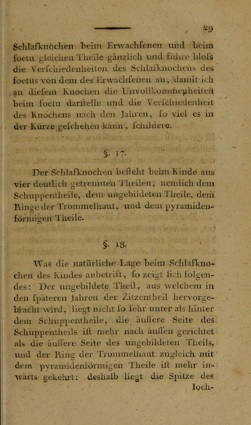 Sclilafknochen beim Erwaclifenen und beim foetLi gleiciieii Tiieile gänzlich und fiiiire blols die VericiiiedenlLeiten des Sclilaihnocliens des foetns von dem des Eru'^chfenen an, damit'ich an dielem Knochen die Unvol}komhiej>iheiteil beim foetu dariteiie und die YeLlcliiedenheit des Knochens nach den Jahren, Io viel es in der Kürze gelchehen kann, rchiklere. ■\ §. 17. ■ Der Schlafknodien befteht beim Kinde aus vier deutlich getrennten llieilen, ncmlich dem Schuppentheile, dem ungebildeten Theile, dehi Ringe der Trommelhaut, und dem pyramiden- förmigen Theile, / 7, • §. 18^ 7^ ' . Was die natnrliche L<ige beim Schlafkno- chen des Kindes anbetrift, fo zeigt lieh folgen- des: Der ungebildete Theil, aus welchem in den fpätereji Jahren der Zitzenlheil hervorge- bi'acht wird,' liegt ]iicht fo lehr unter als hinter dem Schuppentheile, die_ äull’ere Seite des Schuppentheils ift mehr hach aulfen gerichtet als die äull’eje Seite des ungebildeteji Theils, und der Ring der Trommeliiaut zugleich mit dem pyramidenförmigen Theile ilt mehl' in- wärts gekeiirt: deshalb liegt die Spitze des ' loch-