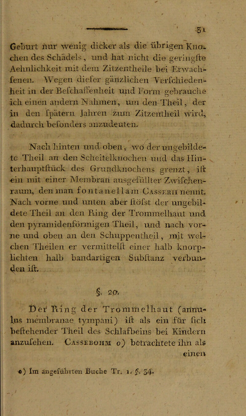 - 51 Gcbm-t nur wenig dicker als die übrigen Kno^. eben des Schädels , und hat nicht die geringlte Aehnliclilceit mit dem Zitzentheile bei Erwach*- lenen. Wegen dieler gänzliclien Yerfcliieden** heit in der Belchafienheit und Form orebrauche ich einen andern Nahmen, um den Tiieil, der in den fpätern Jahren zmn Zitzentheil wird, dadurch befonders anzudeuten. Nach hinten und oben, wo der ungebilde- te Theil an den Scheitelknochen und das Hin- terhauptftück des Grundlaiochens grenzt, ift ein mit einer Membran ausgefidlter Zwifchen- rauni, den man f o n t a n e 11 am Casserii nennt. Nach vorne und unten aber Itöfst der ungebil- dete Theil an den Pdng der Trommelhaut und den pyramidenförmigen Theil, und nach vor- ne mid oben an den Schuppentheil, mit wel- chen TJieilen er vermittelft einer halb knorp- lichten halb bandartigen Subftanz verbun- den ilt. 20, i)ef Tting der Tromm eihaut (annu- l.us membranae tympani) ift als ein für ficli beftehender Theil des Schlafbeins bei Kindern anzufehen. Cassebohm o) betrachtete ilm als ebien «) Im äugefühtten Buche Tr, i, 54*