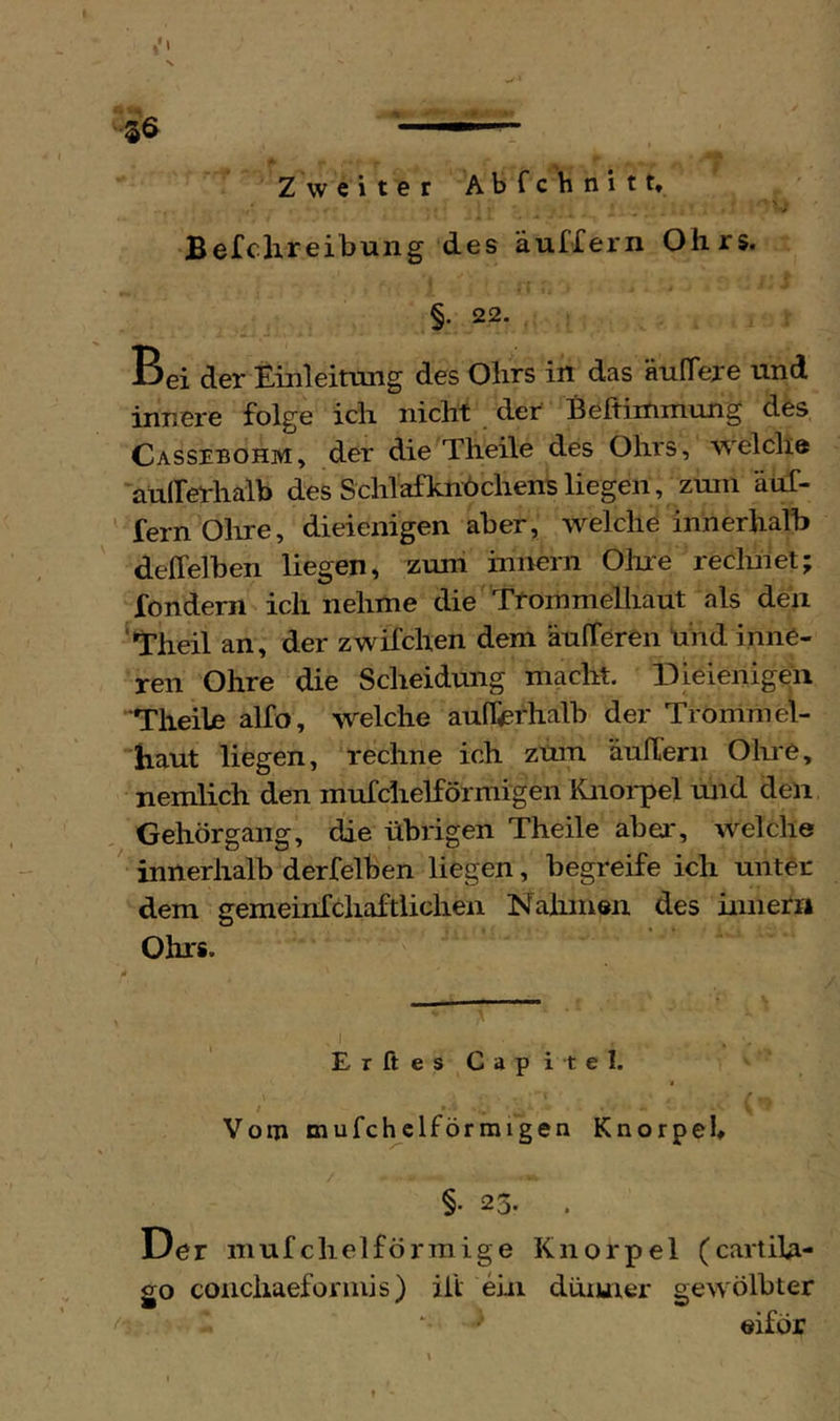 Befclireibung des äuffern Ohrs. Bei der Einleitung des Ohrs in das äuITere und innere folge ich nicht der Beftimmung des Cassebohm, der die Theile des Ohrs, welche außerhalb des Schl'afknbchens liegen, zuiii äuf- ' fern Ohre, dieienigen aber, welche innerhalb deffelben liegen, zum inirern Olue reclulet; fondern ich nehme die Ttommelliaut als deii ^*rheil an, der zwifchen dem äufTeren nhd inne- ren Ohre die Scheidung macht. Dieienigen Theile alfo, welche aufferhalb der Trommel- haut liegen, rechne ich zum äuTern Olue, nemiich den mufchelförmigen Knoi-pel und den Gehörgang, die übrigen Theile aber, welche ' innerhalb derfelben liegen, begreife ich unter dem gemeinfchaftlichen Nahmen des innerri Ohrs. ^1 ErftesCapitel. / / Vom mufcl^clförmigen Knorpel §• 23. . Der mufchelförmige Knorpel (cartila- go coiichaefonnis) ilt ein düiuier gewölbter ‘ eiför