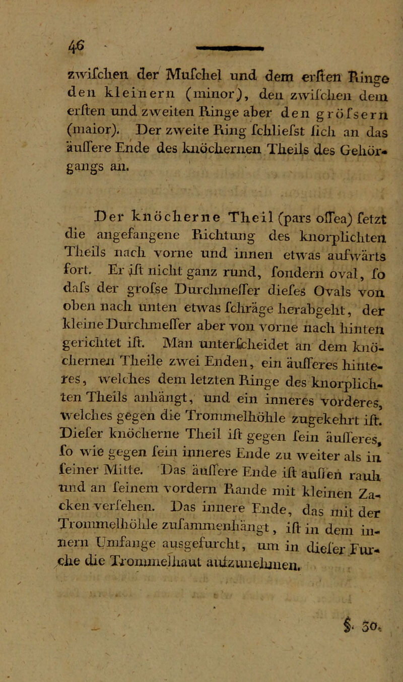 4^ zwifclien der Mufchel und dem erden Ringe den kleinern (minor^, den zwilciien dem eilten und zweiten Ringe aber den g r ö fs e r n (maior). Der zweite Ring fcbliefst licJi an das äulTere Ende des knocbernen Tbeils des Gehör-* gangs an. Der knöcherne Theil (pars offea) fetzt die angefangene Richtung des knoi-plichten Theils nach vorne und innen etwas aufw^ärts fort. Er ift nicht ganz rund, fondern oval, fo dafs der grofse Durchmelfer diefes Ovals von oben nach unten etwas fchräge lierabgelit, der kleineDurclinielfer aber von vorne nach liinten gerichtet ift. Man untericheidet an dem knö- chernen Tlieile zwei Enden, ein äulferes hinte- res , w^elthes dem letzten Ringe des knorplicii- ten Theils anhängt, und ein imieres vorderes, welches gegen die Trommelliöhle zugekehi't iit. Diefer knöcherne Theil ift gegen fein äufferes fo wie gegen fein inneres Ende zu weiter als in feiner Mitte. Das äulTere Ende ift aufien rauli und an feinem vordem Rande mit kleinen Za- cken verf eben. Das innere Ende, das mit der Trommelliöhle ziifammenhängt, ift in dem in- nern Umfange ausgefurcht, um in diefer Fm* che die Tronnneliiaut aidzunelmien. f 50.