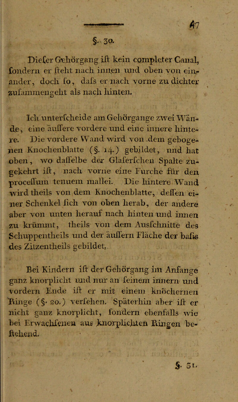 §•30. Biefer Geliörgang ift kein CQmpleter Canal, fondern er ftelit nach iniien inid oben von ein- V ander, doch l’o, dals er nach vorne zu dichter zufainmengeht als nach liinteii. Ich unterCcheid.e am Gehörgange zwei M^än- de, eine äiifTere vordere und eine innere hinte- re. Die vordere Wand wird von .dem geboge- nen Knoclienblatte (§. i4-) gebjidet, und hat oben, wo daflelbe der Glaferfcheii Spalte zu- gekehrt ift, nach vorne eine Furche für den proceffmn tenuem mallei. Die hintere Wand ■wild theils von dem Knochenblatte, deflen ei- ner Schenkel fich von oben herab, der andere aber von unten herauf nach hinten und innen zu krünmit, theils von dem Ausfclmitte des Schuppentheils und der äuilern Fläche der balis des Zitzentheils gebildet. Bei Kindern ift der Gehörgang im Anfänge ganz hnorplicht und nur an feinem innern und vordem Ende ift er mit einem knöchernen Kinge (§' 20.) verfehen. Späterhin aber ift er , nicht ganz knoi-^iiicht, fondera ebenfalls ivie bei Ervvachfenen aus Jknorplichten Biingen be- ftehend.