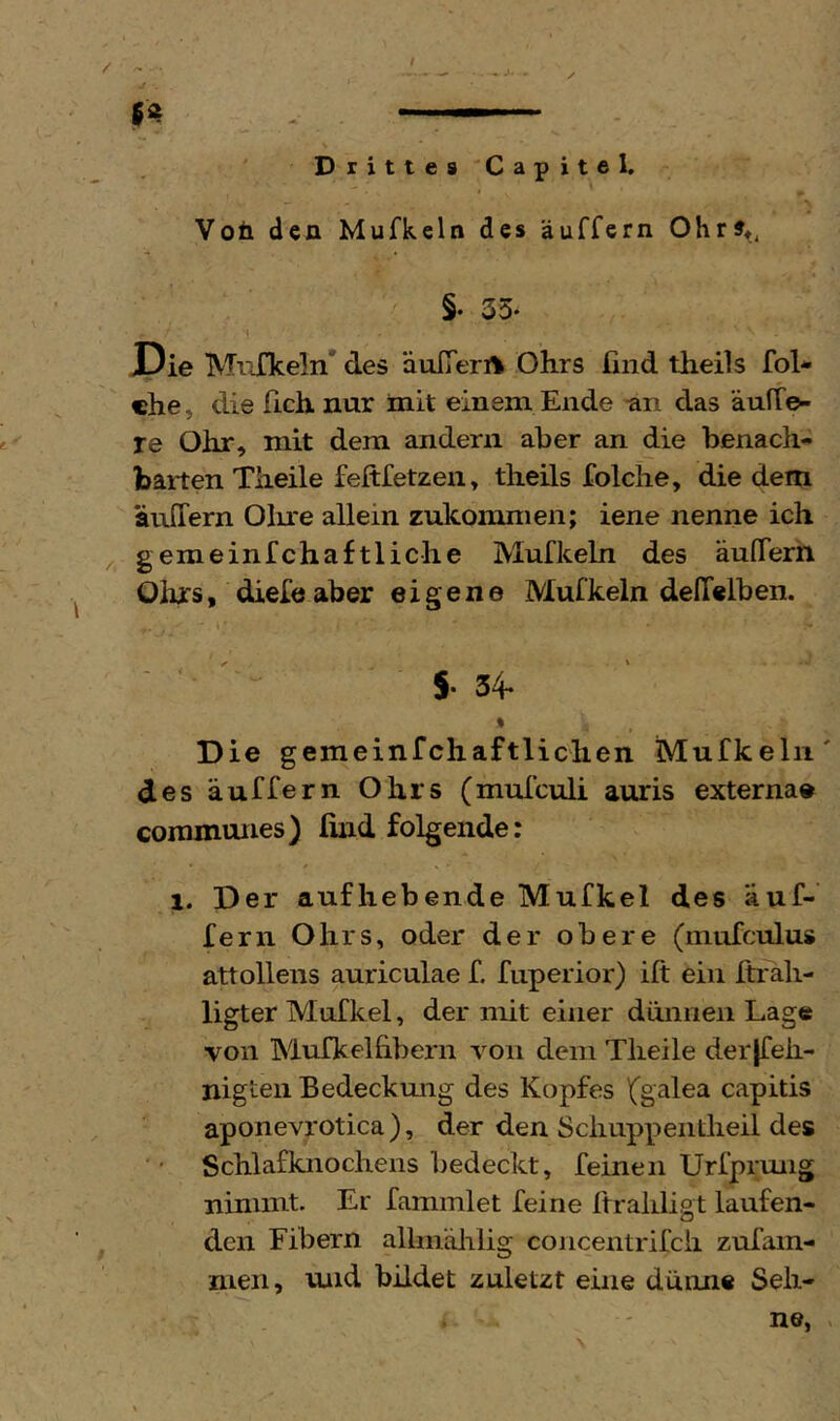 / Drittes Capitel. \ Voü den Mufkeln des äuffern §• 33. J3ie MiiCkeln* des äuITerA Ohrs ünd theils fol* che, die fich nur init einem Ende an das äulTe- re Ohr, mit dem andern aber an die benach- barten Theile feftfetzen, theils folche, die dem äuffern 01u*e allein zukommen; iene nenne ich ^ gemeinfchaftliche Mufkeln des äulTern Olirs, diefe aber eigen© Mufkeln delTelben. 5- 34- » Die gemeinfchaftlichen Mufkeln' des äuffern Ohrs (mufculi auris externae coramunes) find folgende: 1. Der aufhebende Mufkel des äuf- fern Ohrs, oder der obere (mufculus attolleiis auriculae f. fiiperior) ift ein ftrali- ligter Mufkel, der mit einer dünnen Lage von Mufkelfibern von dem Tlieile derjfeh- nigten Bedeckmig des Kopfes 1('galea capitis aponevrotica ), der den Scliuppeiitlieil des Schlafknochens bedeckt, feinen Urfprung nimmt. Er fammlet feine ftraliligt laufen- den Fibern allm'älrlig concentrifcii zuTam- men, und bildet zuletzt eine dünne Seh- ne, .