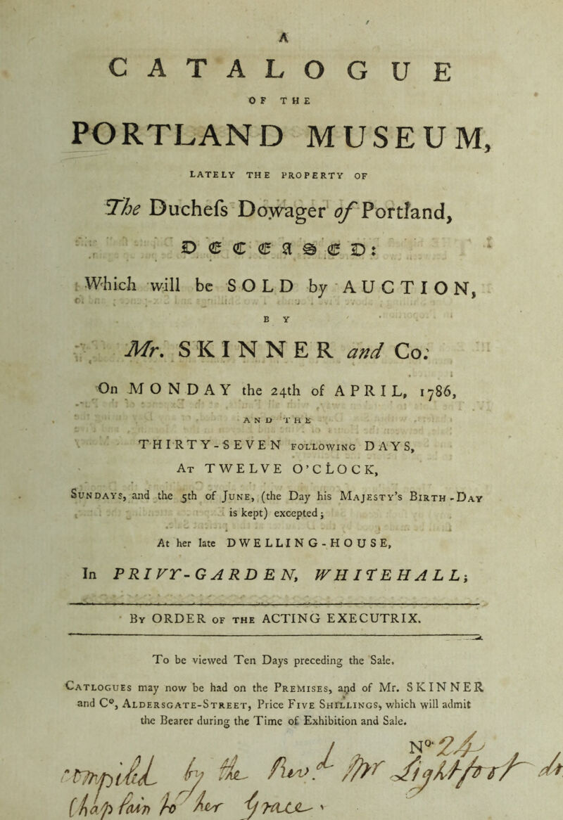 A CATALOG UE OF THE PORTLAND MUSEUM, LATELY THE PROPERTY OF The Duchefs'DoM^ger' of Portland, * p € c; e a '0 e d : . Which will be S O L D by * A U C T I O N, ^ f ; . . - : ‘ -i • • . BY ' • ‘ Afr, SKINNER Co; . t On MONDAY the 24th of APRIL, 1786, f • ■ ‘ A N D T a E 4 ' ' \ \ THIRTY-SEVEN following DAYS, At twelve O’CLOCK, Sundays, and the 5th of June, (the Day his Majesty’s Birth-Day I ' is kept) excepted j , V J i At her late DWELLING-HOUSE, In PRIVr-GARDEN, WH ITE H A L Li • By order of the ACTING EXECUTRIX. To be viewed Ten Days preceding the Sale, Catlogues may now be had on the Premises, aijd of Mr. SKINNER and C®, Aldersgate-Street, Price Five ShFllings, which will admit the Bearer during the Time of Exhibition and Sale. r^jpiiL h ^ iUp fiMn Ar '
