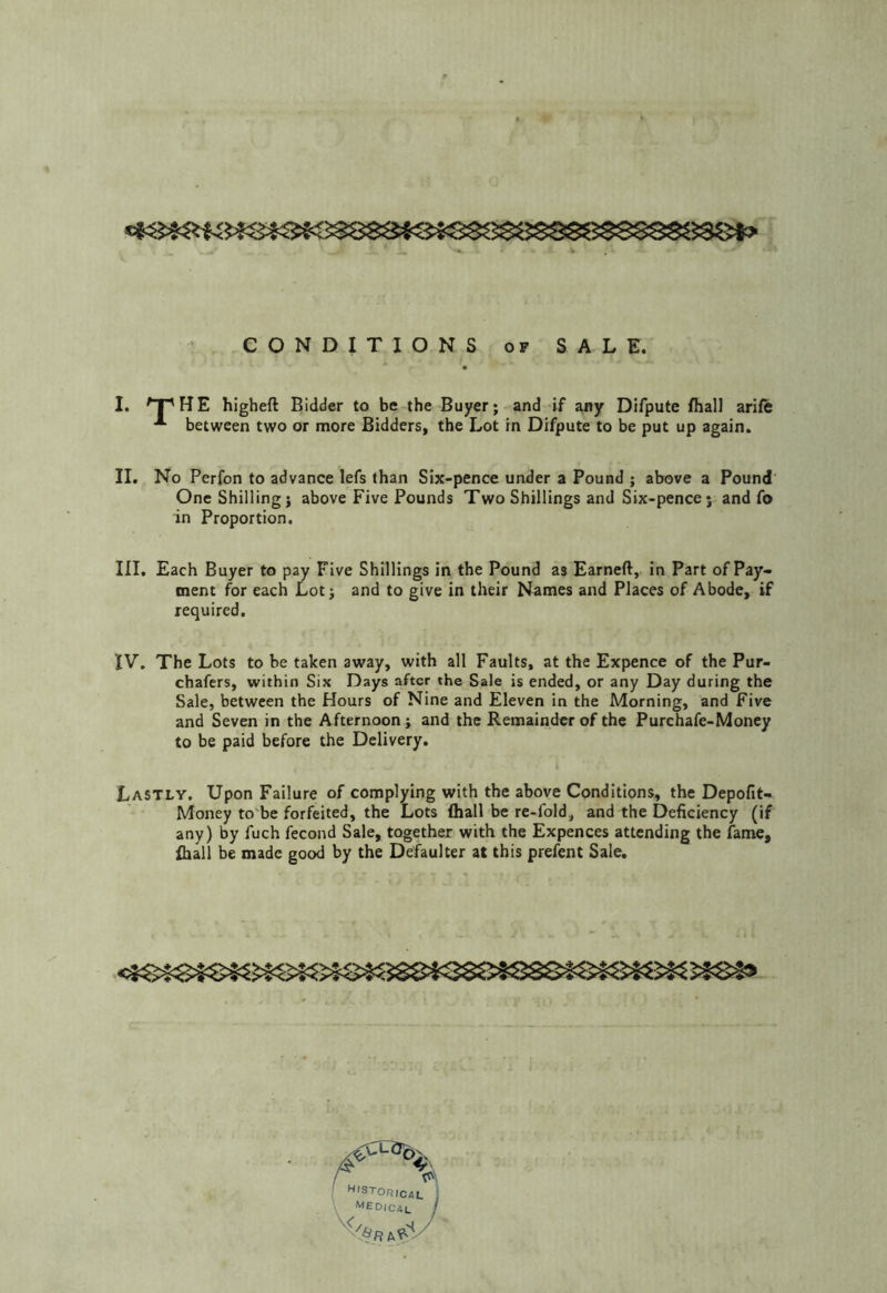 CONDITIONS OF SALE. I. ^T^HE hlgheft Bidder to be the Buyer; and if any Difpute fhall arife between two or more Bidders, the Lot in Difpute to be put up again. II. No Perfon to advance lefs than Six-pence under a Pound ; above a Pound' One Shilling; above Five Pounds Two Shillings and Six-pence j and fo in Proportion. III. Each Buyer to pay Five Shillings in the Pound as Earned, in Part of Pay» ment for each Lot; and to give in their Names and Places of Abode, if required, IV. The Lots to be taken away, with all Faults, at the Expence of the Pur- chafers, within Six Days after the Sale is ended, or any Day during the Sale, between the Hours of Nine and Eleven in the Morning, and Five and Seven in the Afternoon; and the Remainder of the Purchafe-Money to be paid before the Delivery. Lastly. Upon Failure of complying with the above Conditions, the Depofit- Money to'be forfeited, the Lots (hall be re-fold, and the Deficiency (if any) by fuch fecond Sale, together with the Expences attending the fame, ihall be made good by the Defaulter at this prefent Sale.