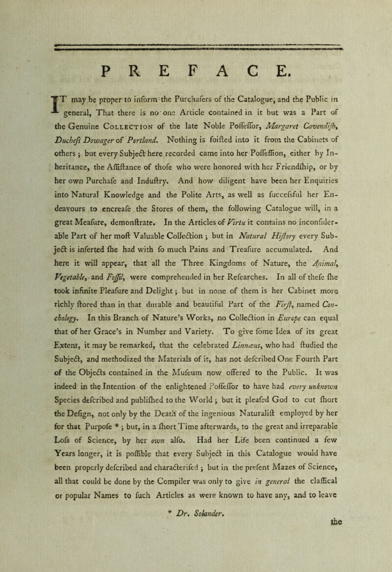PREFACE TT may be propcr tb inform'the Purchafers of the Catalogue^ and the Public in general. That there is no one Article contained in it but was a Part of the Genuine Collection of the late Noble PofTeflbr, Margaret CavencUJh^ Duchefs Dowager of Portland. Nothing is foifted into it from the Cabinets of others ; but every Subjeft-here recorded came into her Pofleffion, either by In- \ heritance, the Affiftance of thofe who were honored with her Friendlhip, or by her own Purchafe and Induftry. And how diligent have been her Enquiries into Natural Knowledge and the Polite Arts, as well as fuccefsfiil her En- deavours to encreafe the Stores of them, the following Catalogue will, in a great Meafure, demonftrate. In the Articles of Pirtu it contains no inconfider- able Part of her moft Valuable Colledlion ; but in Natural Hijlory every Sub- ject is inferted ftie had with fo much Pains and Treafure accumulated. And here it will appear, that all the Three Kingdoms of Nature, the Animal, Vegetable,-Fojfil, were comprehended in her Refearches. In all of thefe (he took infinite Pleafure and Delight; but in none of them is her Cabinet more richly ftored than in that durable and beautiful Part of the Flrji, named Con- cholegy. In this Branch of Nature’s Works, no Colledlion in Europe can equal that of her Grace’s in Number and Variety. To give fome Idea of its great Extent, it may be remarked, that the celebrated Linneeus, who had ftudied the Subjeil, and methodized the Materials of it, has not deferibedOne Fourth Part of the Objefls contained in the Mufeum now offered to the Public. It was indeed in the Intention of the enlightened PoffefTor to have had every unknown Species deferibed and publifhed to the World ; but it pleafed God to cut fhort the Defign, not only by the Death of the Ingenious Naturalift employed by her for that Purpofe * ; but, in a fhort Time afterwards, to the great and irreparable Lofs of Science, by her own alfo. Had her Life been continued a few Years longer, it is poffible that every Subjedf in this Catalogue v/ould have been properly deferibed and charadterifed j but in the prefent Mazes of Science, all that could be done by the Compiler was only to give in general the claffical or popular Names to fuch Articles as were known to have any, and to leave * Dr, Sohnder, the