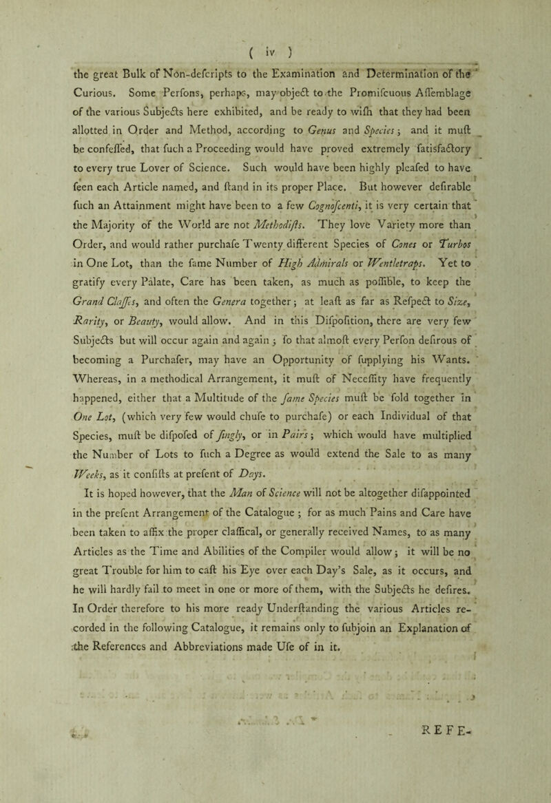 the great Bulk oF Non-defcripts to the Examination and Determination of the ' Curious. Some Perfons, perhaps, may objedt to the Promifcuous Affemblage of the various Subjedls here exhibited, and be ready to with that they had been allotted in Order and Method, according to Genus and Speciesand it muft he confeffed, that fuch a Proceeding would have proved extremely fatisfadlory to every true Lover of Science. Such would have been highly plcafed to have feen each Article named, and (land in its proper Place. But however defirable fuch an Attainment might have been to a few Cognoscenti., it is very certain that the Majority of the World are not Methodifts. They love Variety more than Order, and would rather purchafe Twenty different Species of Cones or ’Turbos in One Lot, than the fame Number of High Admirals or Wentletraps. Yet to gratify every Palate, Care has been taken, as much as polTible, to keep the Grand ClaJJls, and often the Genera together; at lead as far as Refpedt to Size, Rarity, or Beauty, would allow. And in this Difpofition, there are very few SubjeTs but will occur again and again •, fo that almoft every Perfon defirous of ^ becoming a Purchafer, may have an Opportunity of fupplying his Wants. Whereas, in a methodical Arrangement, it muft of Neceffity have frequently happened, either that a Multitude of the fame Species muft be fold together in One Lot, (which very few would chufe to purchafe) or each Individual of that Species, muft be difpofed oi fingly, or \n Pairs-, which would have multiplied the Number of Lots to fuch a Degree as would extend the Sale to as many Weehs, as it confifts at prefent of Daps. It is hoped however, that the Man of Science will not be altogether difappointed in the prefent Arrangement of the Catalogue ; for as much Pains and Care have been taken to affix the proper claffical, or generally received Names, to as many Articles as the Time and Abilities of the Compiler would allow; it will be no great Trouble for him to caft his Eye over each Day’s Sale, as it occurs, and he will hardly fail to meet in one or more of them, with the Subjedls he defires. In Order therefore to his more ready Underftanding the various Articles re- corded in the following Catalogue, it remains only to fubjoin an Explanation of .the References and Abbreviations made Ufe of in it. REFE-