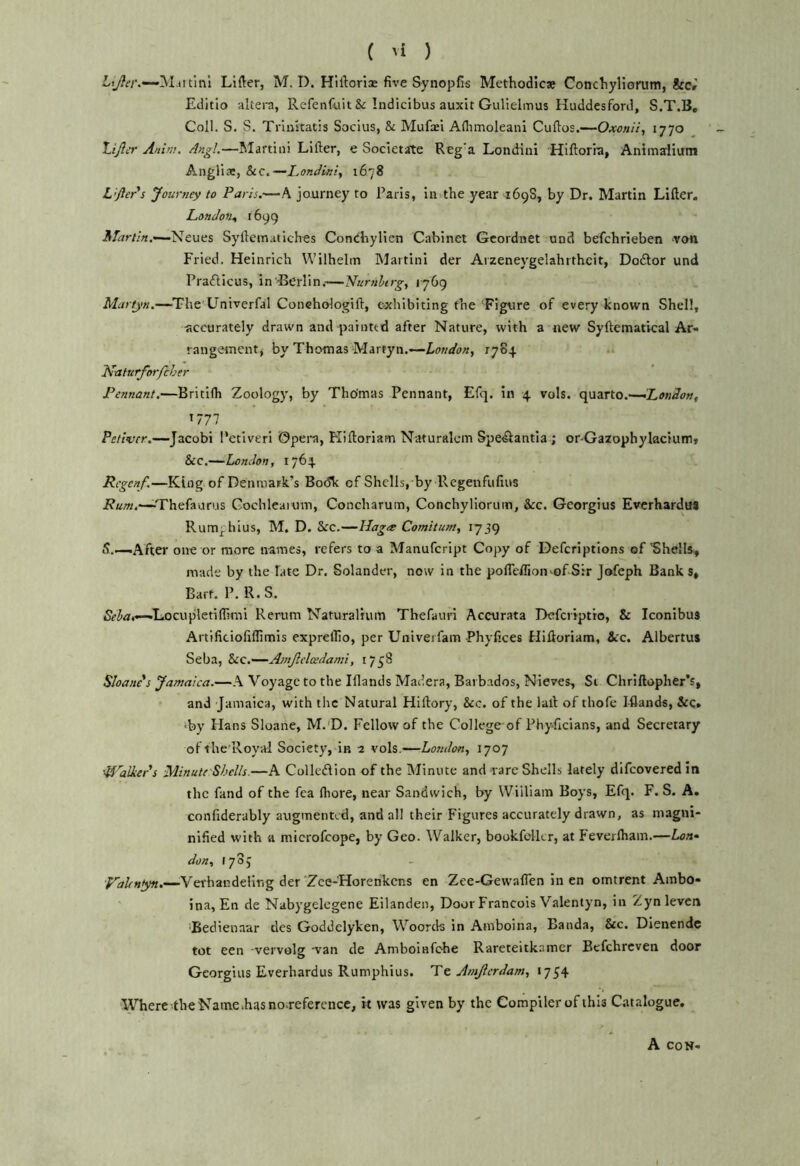 Miitlnl Lifter, M. I). Hiftorice five Synopfis Methodlcse Concliyliorum, &c» Editio aliera, Refenfuit & Indicibus auxit Gulielmus Huddesford, S.T.B, Coll. S, S. Triiutatis Socius, & Mufaei Aftimoleani Cuftos.—Oxcnii, 1770 Lijicr Anvil. .4ngl.—Martini Lifter, e Societate Reg’a Londini Hiftorra, Animdium Angli®, &c.—Londiniy 1678 L’fler's Journey to Paris.—A journey to Paris, in the year 169S, by Dr. Martin Lifter. London^ 1699 -Neues Syfteinatiches Conchylien Cabinet Gcordnet ond befchrieben von Fried. Heinrich Wilhelm Martini der Aizeneygelahrtheit, Dotftor und Praflicus, in Berlin.—Nurnhrgy 1769 -The Univerfal Conehologift, exhibiting the Figure of every known Shell, accurately drawn and painted after Nature, with a new Syftematical Ar- rangement, by Thomas M.irtyn.—-London, 1784 Naturforfeher Pennant.—Britifh Zoology, by Thomas Pennant, Efq. in 4 vols. quarto.— 1777 Pettier.—Jacobi Petiveri ©pera, Kiftoriam Naturalcm Speilantia ; or-Gazophylacium? &c.—London, 1764 Rcgenf.—King of Denmark’s Bo(5k of Shells, by Psegenfufins Thefaurus Cochleaium, Concharum, Concliyliorum, &c. Georgius Everhardus Rumphius, M. D. See.—Hag<e Comitum, 1739 5._After one or more names, refers to a Manufeript Copy of Deferiptions of 'Shells-, made by the late Dr, Solander, now in the pofleifion'of Sir Jofeph Bank s, Bart. P. R.S. Locupletiflrmi Rerum Naturalium Thefauri Accurata Defcriptlo, & Iconibus Artificiofiflimis expreilio, per Univerfam Phyfices Hiftoriam, See. Albertus Seba, SiC,—Amjlelcedami, 1758 Shane s Jamaica.—A Voyage to the Iflands Madera, Barbados, Nieves, Si Chriftopher’s, and Jamaica, with the Natural Hiftory, &c. of the laft of thofe Iflands, &c. iby Hans Sloane, M.'D. Fellow of the College of Phy-ficians, and Secretary ofihc'Royal Society, in 2 vols.—London, 1707 'Uhlkers Minute Shells.—A Colleiftion of the Minute and rare Shells lately difeoveredin the fand of the fca Ihore, near Sandwich, by William Boys, Efq. F. S. A. confiderably augmented, and all their Figures accurately drawn, as niagni- nified with a microfeope, by Geo. Walker, bookfelkr, at Feverlhain.—Lon» don, tyoj Valenyn.—^Verhandelir.g der Zee-Horenkens en Zee-Gewafien in en omtrent Ambo- ina, En de Nabygelcgene Eilanden, Door Francois Valentyn, in Zyn levcn ‘Bedienaar des Goddelyken, Woords in Aniboina, Banda, &c. Dienende tot een vervolg van de Amboinfehe Rareteitkamcr Befehreven door Georgius Everhardus Rumphius. Tt Amjlcrdam, 1754 WTiere-the Name .has no-refercnce, it was given by the Compiler of this Catalogue, A CON-