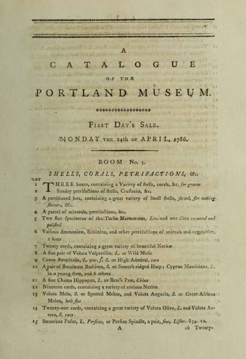 L A t C A T: ; A' L O G U E •Of TH-E , , . . PORTLAND. MUSE- U M. •' First D ay’s Sale. -MONDAY THE 24th OF A P R I L, ^786. R O O M No. I. SHELLS, CORALS, PETRIFACTIONS, ifc. LOT 1 I '' H R E E boxes, containing a Variety of fbclls, corals, icc. for grottos 2 A Sundry petrifaftions of flielJs, Cruftacea, &c, 5 A partitioned .box, containing a great variety of fmall forttd, for making foviers, (Ac. 4 A parcel of minerak, petrifaftions, &c. £ Two fine fpecimens of the.Turbo Marmotatas, Lin.^ and one ditto uncoateclani poli/hed. ■6 Various Ammonltae, Echirilts, and other petrifaiSlions of animal* and vegetables, 2 hexes ■. \ 7 Twenty cards, containing a great variety of beautiful Neritae 8 A fine pair of Voluta Vefpertilio, L. or Wild Mufic 9 Conus Ammiralis, L. •var.f. S. or High'Admiral, rare 10 Ajpait of Buccinum Barbiton, S, or Smooth ridged Harp; Cyprsa Mauritiana, 1.. in a young ftate, and 6 others 11 A fine Chama Hippopus, L. or Bear’s Paw, China 12 Nineteen cards, containing a variety of curious Neritae 13 Voluta Melo, S. or Spotted Melon, and Voluta Anguria, S. or Great African • Melon, het/jfine 14 Twenty-one cards, containing a great variety of Voluta Oliva, L. and Voluta Au* rora, S, rare | 1^ Strombus Fufus, L, Perficus, or Perfian Spindle, apair,jf«c, Lifier. 854. lu A 16 Twenty-