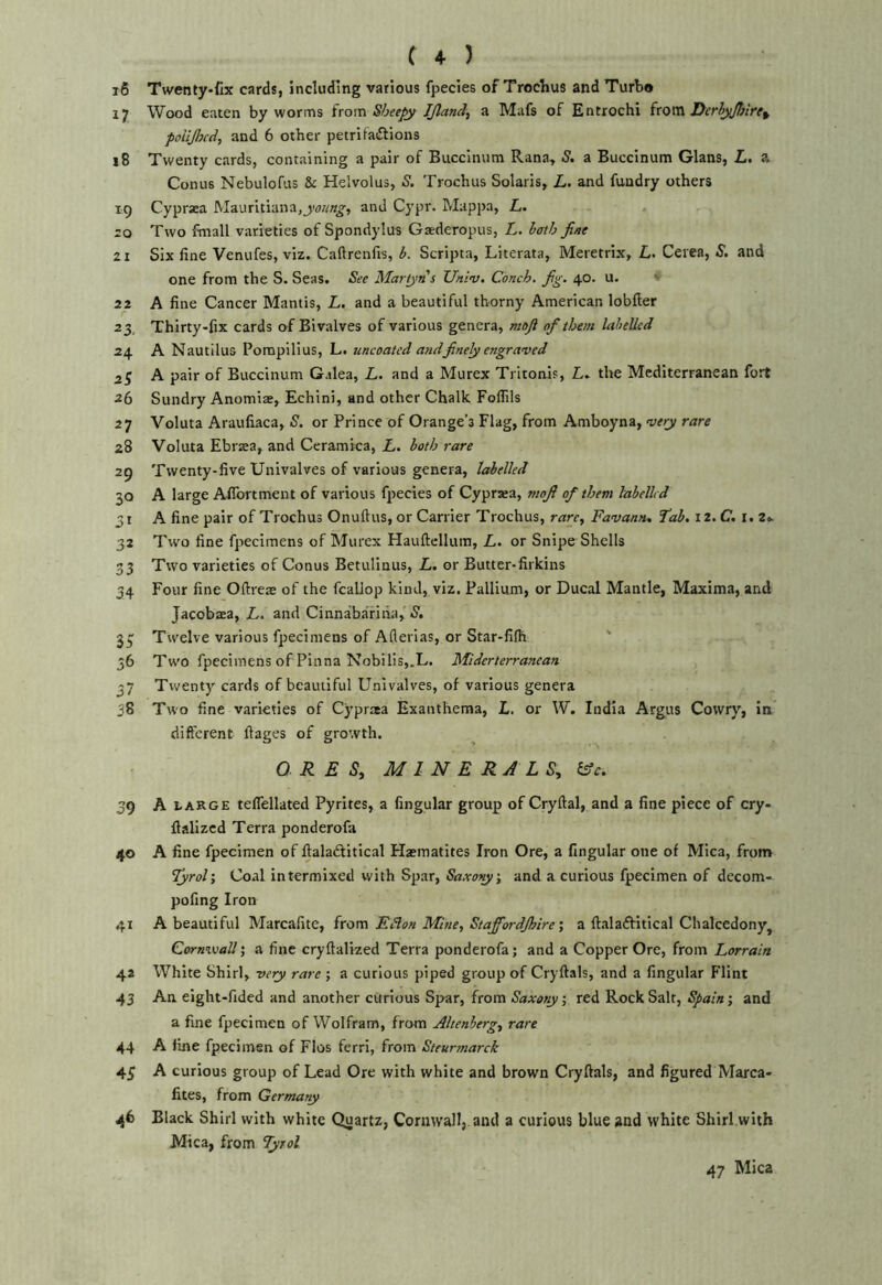 16 Twenty-fix cards, including various fpecies of Trochus and Turbo 17 Wood eaten by worms ivo\x\ Sheepy JJland, a Mafs of Entrochi irom Derhyjbirt^ polljhcd, and 6 other petrifaftions 18 Twenty cards, containing a pair of Buccinum Rana, S, a Buccinum Gians, L. a Conus Nebulofus & Helvolus, S. Trochus Solaris, L. and fundry others 19 Cypraea IVIaurltiana,j>i>««^, and Cypr. Mappa, L. ro Two fmall varieties of Spondylus Gaederopus, L. hath fine 21 Six fine Venufes, viz. Caftrenfis, b. Scripta, Literata, Meretrix, L. Cerea, S, and one from the S. Seas. See Martyns Univ. Conch, fig. 40. u. ' 22 A fine Cancer Mantis, L. and a beautiful thorny American lobfter 23, Thirty-fix cards of Bivalves of various genera, moft of them labelled 24 A Nautilus Pompilius, L. uncoated and finely engraved 2^ A pair of Buccinum Galea, L. and a Murex Tritonis, L. the Mediterranean fort 26 Sundry Anomiae, Echini, and other Chalk Foflils 27 Voluta Araufiaca, S. or Prince of Orange’s Flag, from Amboyna, vey rare 28 Voluta Ebrsea, and Ceramica, L. both rare 29 Twenty-five Univalves of various genera, labelled 30 A large Afibrtment of various fjrecies of Cypraea, mofi of them labelled 31 A fine pair of Trochus Onuftus, or Carrier Trochus, rarc^ Favantt, Tab. iz.C. 1.2^ 32 Two fine fpecimens of Murex Hauftellum, L. or Snipe Shells 33 Two varieties of Conus Betulinus, L. or Butter-firkins 34 Four fine Oftreae of the fcallop kind, viz. Pallium, or Ducal Mantle, Maxima, and Jacobtea, L. and Cinnabarina, S, 35: Twelve various fpecimens of Aflerias, or Star-fifli ' 56 Two fpecimens of Pinna Nobilis,.L. Miderterranean 37 Twenty cards of beautiful Univalves, of various genera 38 Two fine varieties of Cypraa Exanthema, L. or W. India Argus Cowry, in different ftages of growth. ORES, MINERALS, &c. 39 A LARGE teflellated Pyrites, a Angular group of Cryftal, and a fine piece of cry- fializcd Terra ponderofa 40 A fine fpecimen of flalaftitical Haematites Iron Ore, a Angular one of Mica, from Tyrol', Coal intermixed with Spar, Saxo^', and a curious fpecimen of decom- pofing Iron 41 A beautiful Marcafite, from Edlon Mine, StajfiordJhirea ftaladfitical Chalcedony, Cornwall; a fine cryftalized Terra ponderofa; and a Copper Ore, from Lorrain 42 White Shirl, very rare ; a curious piped group of Cryftals, and a Angular Flint 43 An eight-fided and another curious Spar, from ; red Rock Salt, ; and a fine fpecimen of Wolfram, from Altenherg, rare 44 A fine fpecimen of Flos ferri, from Steurmarck 45 A curious group of Lead Ore with white and brown Cryftals, and figured Marca- fites, from Germany 46 Black Shirl with white Quartz, Cornwall,, and a curious blue and white Shirl with Mica, from Tyrol 47 Mica
