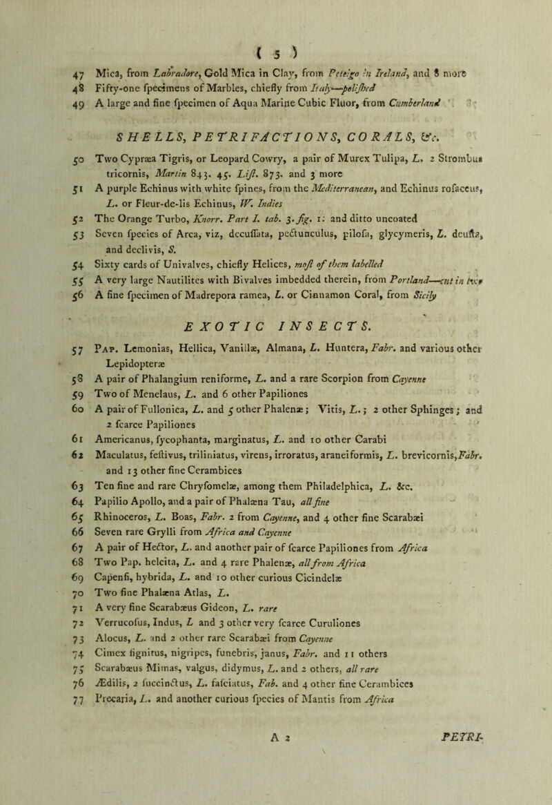 47 Mica, from Lahradare, Gold Mica in Clay, fioin Peielgo hi Inland^ and 8 morft 48 Fifty-one fpecimens of Marbles, chiefly from Italj—^peUJhed 49 A large and fine fpecimen of Aqua Marine Cubic Fluor, from 1^ SHELLS, P ETRI FACTIONS, CORALS, iAc. 50 Two Cypraea Tigris, or Leopard Cowry, a pair of Murex Tulipa, L. 2 Strombu* tricornis, Martin 845. 45. Lijl. 873. and 3 more 51 A purple Echinus with white fpines, from the Mediterranean, and Echinus rofaccus, L. or Fleur-de-lis Echinus, W, Indies £2 The Orange Turbo, Knorr. Part I. tab. Z.Jig. r: and ditto uncoated 53 Seven fpecies of A.rca, viz, decufiata, pedtunculus, pilofa, glycymeris, L. deufta, and declivis, S. 54 Sixty cards of Univalves, chiefly Helices, mojl of them labelled ££ A very large Nautilites with Bivalves imbedded therein, from Portland—^nt in tiet 56 A fine fpccimen of Madrepora ramea, L, or Cinnamon Coral, from Sicily EXOTIC INSECTS. 57 Pap. Lcmonlas, Hellica, Vanillae, Almana, L. Huntera, and various other Lepidopterae 58 A pair of Phalangium reniforme, L, and a rare Scorpion from Cayenne 59 Two of Menelaus, L. and 6 other Papiliones 60 A pair of Fullonica, L. and £ other Phalenas; Vltis, L.; 2 other Sphinges; and 2 fcarce Papiliones ' 61 Americanus, fycophanta, marginatus, L. and 10 other Carabi (st Maculatus, feftivus, triliniatus, virens, irroratus, araneiformis, L. brevicornis,P'o!5r. and 13 other fine Cerambices 63 Ten fine and rare Chryfomelae, among them Philadelphica, L. &c. 64 Papilio Apollo, and a pair of Phalxna Tau, all fine 6£ Rhinoceros, L. Boas, Fabr. 2 from Cayenne, and 4 other fine Scarabaei 66 Seven rare Grylli from Africa and Cayenne 67 A pair of Heffor, L. and another pair of fcarce Papiliones from Africa 68 Two Pap. helcita, Z.. and 4 rare Phalenae, all from Africa 69 Capenfi, hybrida, L. and 10 other curious Cicindel* 70 Two fine Phahena Atlas, L. yi A very fine ScarabsEUS Gideon, L. 72 Verrucofus, Indus, L and 3 other very fcarce Curulloncs 73 Alocus, L. and 2 other rare Scarabaji from Cayenne 74 Cimex lignitus, nigripcs, funebris, janus, Fahr. and 11 others y£ Scarabaeus Mimas, valgus, didymus, L. and 2 others, all rare 76 iEdilis, 2 luccinclus, L. fafeiatus, Fab. and 4 other fine Cerambices 77 Precaria, L. and another curious fpecies of Mantis from Africa A 2 PETRF