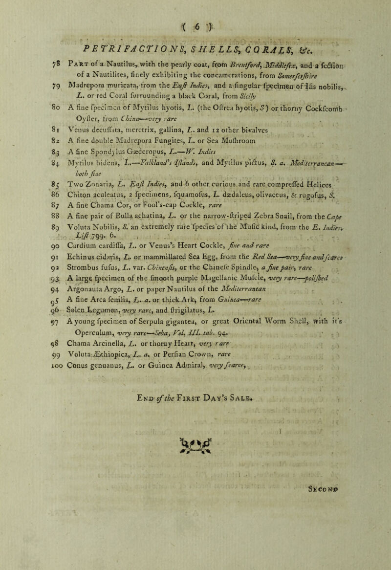 P ETRIFACTIO NS, S HE L LS, C 0 RAL V ^c, 78 Part of a Nautilus, with the pearly coat, from BrcntforJ, Middkftx, and a fediion of a Nautilites, finely exhibiting the concamerations, from Somerfetjliire 79 Madrepora mviricata, froin the Enji Indies, and a fingular fpecimen ofifis nobilis, L. or red Coral furrounding a black Coral, from Sicily 80 A fine rpecimcn of Mytilus hyotis, 1.. (the Ofirca hyotis, S) or thorny Cockfcomb Oyfler, trom China'—very rare 81 Venus decuflata, meretrix, gallina, L. and 12 other bivalves 82 A fine double Madrepora Fuiigites, L. or Sea Muflrrooin 83 A fine Spondy lus Gaederopus, L.—Tf'''. Indies 84 Mytilus bid'ens, L.—Falkland's IJlands, and Mytilus pidlus, S. a. Mediterranean—’ hath fine . 8^ TwoZonaria, L, Eajl Indies, and-6 other curious, and rare.coinprefiTcd Helices 86 Chiton aculetitua, 2 fpecimens, fq.uaraofus, L. dredaleus, ollvaceus, & rugofus, S. 87 A fine Chama Cor, or Fool’s-cap Cockle, rare 88 A fine pair of Bulla achatina, L. or the narrovv-ftriped Zebra Snail, from the Cafse 89 Voluta Nobilis, -S. an extremely rare fpecies'^oF^the Mufic kind, from the E. Indies. ’ Lifidm- 6- . . _ 90 Cardium cardiffa, L. or Venus^s Heart Cockle, fi?ie and rare 91 Echinus cidaris, L. or mammillated Sea Egg, from the Red Sea—very fine andfcorce 92 Strombus fufus, L. var. Cblnenfis, or the Chinefe Spindle, a fine pair, rare 95, A fpecimen of the fmooth purple Magellanic Mufcle, very rare—polljlsed 94 Argonauta Argo, Z.. or paper Nautilus of the ^ , A fine Area fenilis, L. a. ox thick Ark, from Guinea—rare 96 Solen.Legumen, rare, and firigilatus, L- 97 A young fpecimen of Serpula gigantea, or great Oriental Worm Shell, with it’s Operculum, very rare'—Seba, FoL III.-tab. 94. . • , 98 Chama Arcinella, L. or thorny Heart, very rare 99 Voluta iBthiopica,-/.. a. or Perfian Crown, rase 100 Conus genuanus, L. or Guinea Admiral, veryfcarce. End of the First Day’s Sale* ■. I ./ Second
