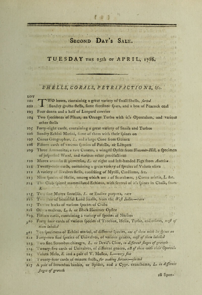 Second Day’s Sale 1 TUESDAY THE 25th OF APRIL, 178$.' S‘Ii ELLS, COHALSy P ETRIFJC TIO NS, LOT 101 ^ I 'WO boxes, containing a great variety of fmall Shells, farted 102 A Sundry grotto (hells,.fome freeftonc fpars, and a box of Peacock coal 103 Four dozen and a half of Leopard cowries 104 Two fpecimens of Pinna,' an Orange Turbo with it’s Operculum, and various other (hells > 10^ Forty-eight cards, containing a great variety of Snails and Turbos 106 Sundry Echini Marini, Come of them with their fpines on J07 Conus Geographus, L. and a large Cone from Guinea 108 Fifteen cards of various fpecies of Patella, or Limpets i 109 Three Ammonits, a rare Cuneus, a winged Oylier from S/jgiove'r~HilI, a fpecimen of jafperfied Wood, and various other petrifadlions no Slurex aruanhs & p’erverfus, L. or right and left-handed Figs from America 111 Twenty-four cards, containing a great variety of fpecies of Voluta oliva . nz A variety of Bivalves (hells, confiding of Mytili, Cardiums, &c. 113 Nine fpecies of Helix, among which are 2 of Scarabxus, 3 Cornu arietis, L. Src. J14 The Club-fpined mammillatcd Echinus, with feveral of it’s fpines in Chalk, from • A ' • ‘ - - 115. T\, 0 fine Murex faxatilis, L. or Endive purpura, rare 116 T' air of beautiful Land Snails, from the Weji Indies—rare 117 Tt ve backs of various fpecies of Crabs ii3 Ou a malleus, or Black Hammer Oyflcr tig. Fifteen cards, containing a variety of fpecies of Nerites j2o Forty four cards of various fpecies of Trochus, Helix, Turbo, and others, mof 0/ them labelled jZ I en fpecimens of Echini marini, of different fpecies, one of them ivlth its fpines on 122 forty-two fine fpecies of Univalves, of various genera, mof of them labelled 123 J wo fina Strombus chlragra, L, ox DevW’i CViVf, in dljerenf Jlages of growth 124 'f'wenty-five cards of Univalves, of different genera, all of them with their Opcrcuh* 121 v'^oluta Melo, S. and a pair of V. Mufica, Z,.—very fne 12- 'J vventy-four cards of minute (liells,,/2r making fiowerS'—forted 11-] A pair of Strombus lambis, or Spider, and 2 Cypr. exanthema, L. indifferent fages of grenvth 28 Spon-