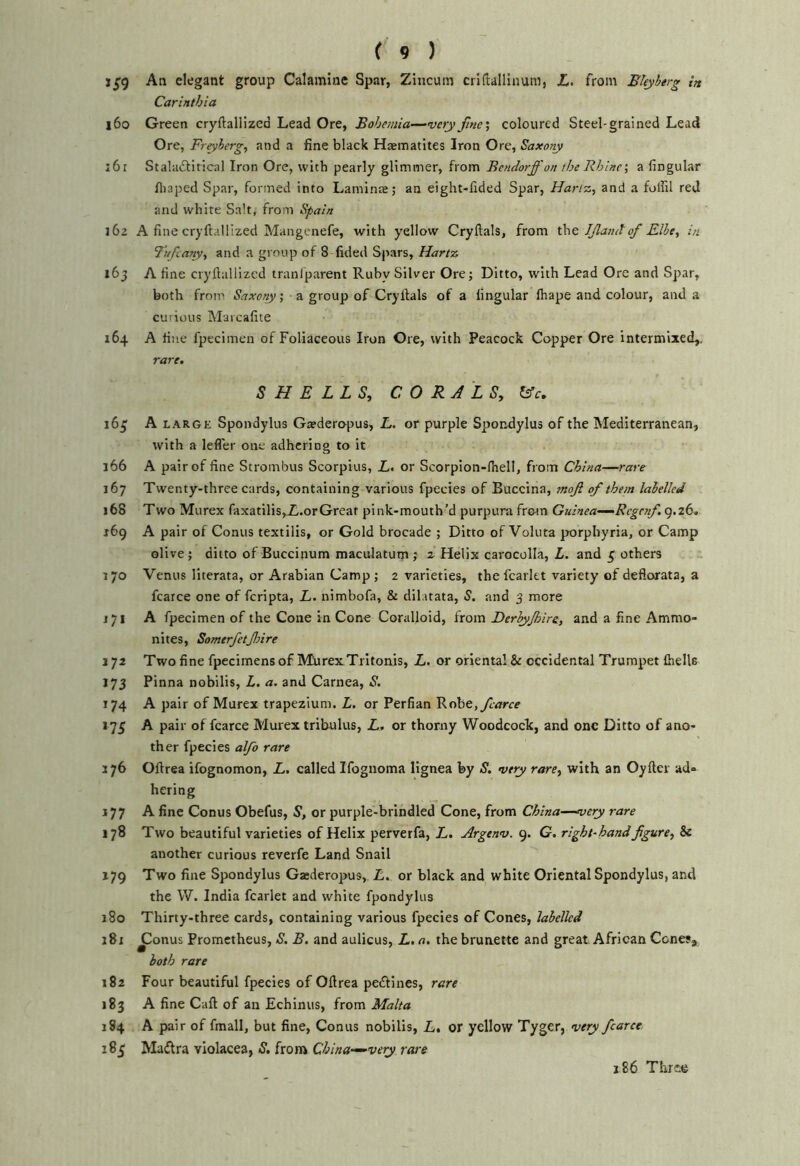 i5'9 An elegant group Calamine Spar, Zincum criftallinum, Z. from BUyberg in Carinthia l6o Green cryftaliized Lead Ore, Bohemia—^vcry fine', coloured Steel-grained Lead Ore, Freyherg, and a fine black Haematites Iron Ore, Saxony :6r Staladtitica) Iron Ore, with pearly glimmer, from Betidorfi'on the Rhine; a fingular fiiaped Spar, formed into Laminte; an eight-fided Spar, Hartz, and a foffil red and white Salt, from Spain 162 A fine cryftallized Mangcnefe, with yellow Cryftals, from the Ifiandof Elbe, in Tnfcany, and a group of 8 fided Spars, Hartz i6j A fine cryfiallized traniparent Ruby Silver Ore; Ditto, with Lead Ore and Spar, both from Saxory; a group of Cryllals of a lingular lhape and colour, and a curious Maicafite 164 A fine fpecimen of Foliaceous Iron Ore, with Peacock Copper Ore intermixed,. rare, SHELLS, CORALS, &c, i6j; A LARGE Spondylus Gsederopus, L, or purple Spondylus of the Mediterranean, with a lefler one adhering to it 166 A pair of fine Strombus Scorpius, L, or Scorpion-lhell, from China—rare 167 Twenty-three cards, containing various fpecies of Buccina, mojl of them labelled 168 Two Murex faxatilis,Z.orGreat pink-mouth’d purpura from Guinea—Regcnf. g.zd. 169 A pair of Conus textilis, or Gold brocade ; Ditto of Voluta porphyria, or Camp olive; ditto of Buccinum maculatum ; z Helix carocolla, L. and 5 others 170 Venus literata, or Arabian Camp ; 2 varieties, the fcarltt variety of defiorata, a fcarce one of feripta, L. nimbofa, & dilatata, S. and 3 more 171 A fpecimen of the Cone in Cone Coralloid, from Derbyjhire, and a fine Ammo- nites, Somerfetjlnre 172 Two fine fpecimens of MiirexTritonis, L. or oriental & occidental Trumpet {hells 173 Pinna nobilis, L, a. and Carnea, S. 174 A pair of Murex trapezium. L. or Perfian 'Rohe, fcarce 175 A pair of fcarce Murex tribulus, L, or thorny Woodcock, and one Ditto of ano- ther fpecies alfo rare ijb Ollrea ifognomon, L, called Ifognoma lignea by S, very rare, with an Oyfter ad- hering 177 A fine Conus Obefus, S, or purple-brindled Cone, from China—very rare 178 Two beautiful varieties of Helix perverfa, L, Argenv. 9. G. right-hand figure, & another curious reverfe Land Snail 179 Two fine Spondylus Gaederopus, L, or black and white Oriental Spondylus, and the W. India fcarlet and white fpondylus j8o Thirty-three cards, containing various fpecies of Cones, labelled 181 ^onus Prometheus, S, B. and aulicus, L. a. the brunette and great African Cones, both rare 182 Four beautiful fpecies of Ollrea pedlines, rare 183 A fine Call of an Echinus, from Malta 184 A pair of fmall, but fine. Conus nobilis, L, or yellow Tyger, very fcarce 185 Madra violacea, S. from China—very rare 186 Three
