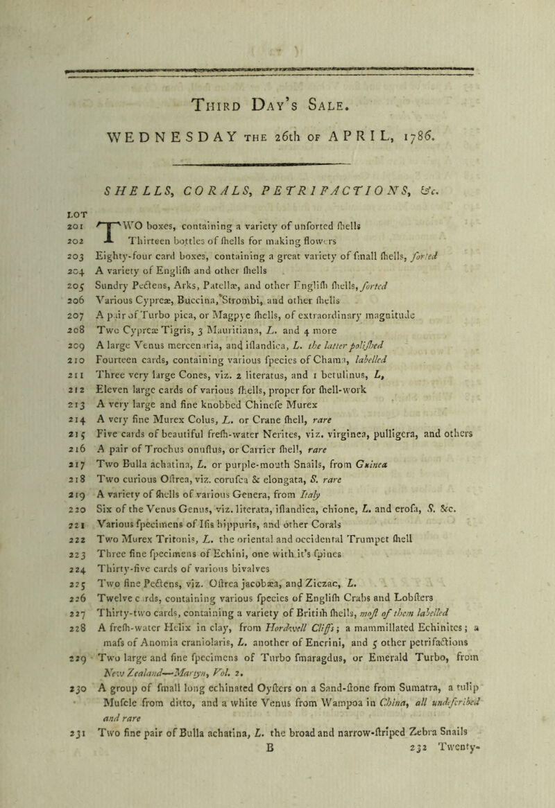 WEDNESDAY the 26th of APRIL, 1786. SHELLS, CORALS, PETRIFACTIONS, ^c, tOT 201 ^ I 'WO box-es, containing a variety of unforted fliells 202 A Thirteen bottles of fhells for making flowers 203 Eighty-four card boxes, containing a great variety of finall (hells, for.'sd 204 A variety of Engllfli and other fliells 205 Sundry Peftens, Arks, Patellx, and other Englifli i[\ti\h,fortcd 206 Various Cypieas, Buccina.'Strombi, and other fliclis 207 A pair of Turbo pica, or hlagpyc fliclls, of extraordinary magnitude 208 Two Cyprete Tigris, 3 Maurltiana, L. and 4 more 209 A large Venus mercenaria, and iflandica, L. the latterpolljljed 210 Fourteen cards, containing various fpecics of Charaa, labelled 211 Three very large Cones, viz. 2 literatus, and i betulinus, L, 212 Eleven large cards of various (hells, proper for (hell-work 213 A very large and fine knobbed Chinefe Murex 214 A very fine Murex Coins, L. or Crane (hell, rare 215 Five cards of beautiful fre(h-water Nerites, viz. virginea, pulligera, and others 216 A pair ofTrochus onuftus, or Carrier (hell, rare 217 Two Bulla achatina, L, or purple-mouth Snails, from Guinea 218 Two curious Oflrea, viz. corufea & elongata, S. rare 219 A variety of fiiclls of various Genera, from Italy 220 Six of the Venus Genus, viz. literata, iflandica, chione, L. and eroft, S. 5fc. 221 Variousfpecimens of Ifis hippuris, and other Corals 222 Two Murex Tritonis, L. the oriental and occidental Trumpet fliell 223 Three fine fpecimens of Echini, one with it’s fpines 224 Thirt3'-five cards of various bivalves 225 Two fine Peftens, viz. Oflrea jacobaea, and Ziczac, L. 226 Twelve c uds, containing various fpecies of Englifli Crabs and Lobfiers 227 Thirty-two cards, containing a variety of Britiih (hells, mojl of them labelled 228 A frc(h-water Flelix in claj’’, from Hordwell Cliff's-, a mammillated Echinites j a mafs of Anomia craniolaris, L. another of Encrini, and 5 other petrifadlions 229 Two large and fine fpecimens of Turbo fmaragdus, or Emerald Turbo, from Vfxv Zealand—Martyn, Vol. 2. 230 A group of fmall long echlnated Oyfters on a Sand-flone from Sumatra, a tulip • Mufcle from ditto, and a white Venus from Wampoa in China, all mdeferihed and rare 231 Two fine pair of Bulla achatina, L. the broad and narrow-fir’i^ed 5^bra Snails B 232 Twenty-