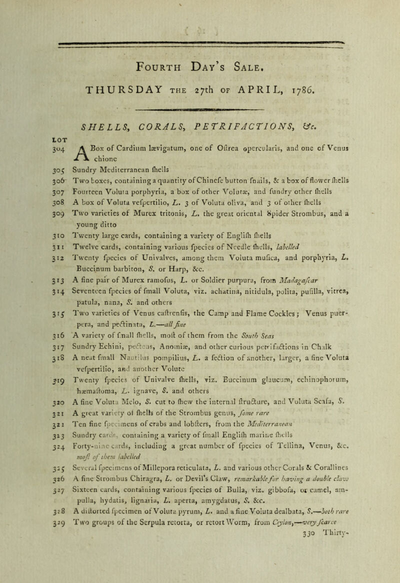 THURSDAY the 27th of APRIL, 1786. SHELLSy CORALSy P ET RIF A CT10 N Sy iJc. LOT 304 A Box of Cardiiim laevigatum, one of Oflrea opercnlaris, and one of Venus T \ chione 305 Sundry Mediterranean fhells 306 Tw'o boxes, containing a quantity of Chinefe button fnails, & a box of flovverlliells 307 Fourteen Voluta porphyria, a box of other Voluta;, and fundry other fliells 308 A box of Voluta vefpertilio, Z-. 3 of V'oluta oliva, and 3 of other fhells 309 Two varieties of Murex tritonis, L. the great oriental Spider Strombus, and a young ditto 310 Twenty large cards, containing a variety of Englilh fliells 311 Twelve cards, containing vailous fpecies of Needle fliells, labelled 312 Twenty fpecies of Univalves, among them Voluta mufica, and porphyria, L, Buccinum barbiton, S. or Harp, &c. 313 A fine pair of Murex ramofus, L. or Soldier purpura, Madagafcar 314 Seventeen fpecies of fmall Voluta, viz. achatina, nitidula, polita, pufilla, vltrca, patula, nana, S. and others 31^ Two varieties of Venus caflrenfis, the Camp and Flame Cockles j Venus puer- pera, and peflinata, L.—all fine 316 A variety of fnall fliells, moil of them from the South Seas 317 Sundry Echini, pedfens, Anomias, and other curious petrifaftions in Chalk 318 A neat fmall Nautilus pompilius, L. a fedlion of another, larger, a fine Voluta vefpertilio, and another Volute 3'i9 Twenty fpecies of Univalve fliells, viz. Buccinum glaucum, echinophorum, haemaftoma, L. ignave, S. and others 320 A fine Voluta Mclo, S. cut to fliew the Internal firufture, and Voluta Scafa, S, 3ZI A great variety of fliells of the Strombus genus, fame rare 322 Ten fine fpecimens of crabs and lobfters, from the Mediterranean 323 Sundry card*, containing a variety of fmall Englifli mariiie fliells 3:4 Forty-nine cards, including a great number of fpecies of Tellina, Venus, Src. mofi of them labelled 325 Several fpecimens of Millepora reticulata, L. and various other Corals 5c Corallines 326 A fine Strombus Chiragra, Z,. or Devil's Claw, remarkable for having a double clawi iz-j Sixteen cards, containing various fpecies of Bulla, viz. gibbofa, or camel, am- pulla, hydatis, lignaria, L. aperta, amygdatus, S. &c. 328 A dlllorted fpecimen of Voluta pyruni, L. and a fine Voluta dealbata, 5.—bothrare 329 T wo groups of the Serpula retorta, or retort Worm, from —very ficane 330 Thirty-