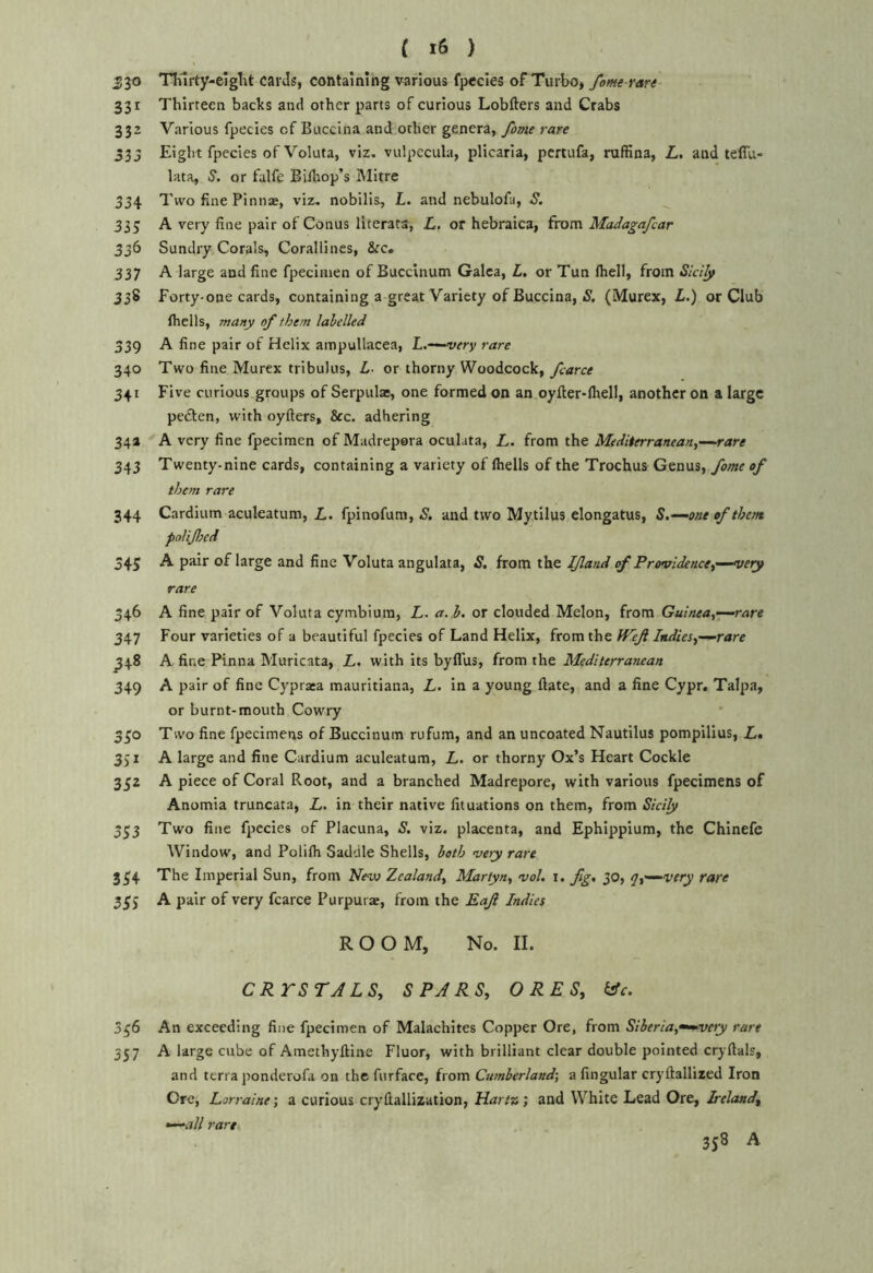 530 TTurty-eigTit carJs, containing various fpecles of Turbo* fame ran 331 Thirteen backs and other parts of curious Lobfters and Crabs 332 Various fpecies of Buccina and other genera, fame rare 335 Eight fpecies of Voluta, viz. vulpecula, plicaria, pcrtufa, ruffina, Z,. and teiTu- lata, S. or falfe Biflrop’s Mitre 334 Two fine Pinna^, viz. nobilis, L. and nebulofa, S. 335 A very fine pair of Conus literata, L. or hebraica, from Madagafcar 336 Sundry Corals, Corallines, &c. 337 A large and fine fpecinien of Buccinum Galea, L, or Tun fhell, from Sld^ 338 Forty-one cards, containing a great Variety of Buccina, 5. (Murex, L.) or Club fhclls, many of them labelled 339 A fine pair of Helix ampullacea, L.~^very rare 340 Two fine Murex tribulus, L- or thorny Woodcock, farce 341 Five curious groups of Serpulas, one formed on an oyfter-fliell, another on a large peften, with oyfters, 2cc. adhering 34a A very fine fpecimen of Madrepora oculata, L. from the Mediterranean,—rare 343 Twenty-nine cards, containing a variety of fhells of the Trochus Genus, fome of them rare 344 Cardium aculeatum, fpinofum,-S', and two Mytilus elongatus, S,—one of them pnlifed 545 A pair of large and fine Voluta angulata, S. from the If and of Providence,'—very rare 346 A fine pair of Voluta cymbium, L. a. b, or clouded Melon, from Guinea,—rare 347 Four varieties of a beautiful fpecies of Land Helix, from the Wef Indies,—rare ^48 A fine Pinna Muricata, L. with its byfl'us, from the Mediterranean 349 A pair of fine Cypraia mauritiana, L. in a young Hate, and a fine Cypr. Talpa, or burnt-mouth Cowry 350 Two fine fpecimens of Buccinum rufum, and an uncoated Nautilus pompilius, L» 331 A large and fine Cardium aculeatum, L. or thorny Ox’s Heart Cockle 352 A piece of Coral Root, and a branched Madrepore, with various fpecimens of Anomia truncata, L. in their native fit nations on them, from Sicily 353 Two fine fpecies of Placuna, S, viz. placenta, and Ephippium, the Chinefe Window, and Polifli Saddle Shells, both vety rare 354 The Imperial Sun, from Zealand, Martyn, vol, i. fg, 30, q,—very rare 355 A pair of very fcarce Purpurae, from the Eaf Indies ROOM, No. II. CRrSTALS, SPARS, ORES, ifc. 356 An exceeding fine fpecimen of Malachites Copper Ore, from Siberia,^ve>y rare 357 A large cube of Amethyftine Fluor, with brilliant clear double pointed cryfials, and terra jmnderofa on the furface, from Cumberland-, a fingular cryftallized Iron Ore, Lorraine; a curious cryftallization, Hartn; and White Lead Ore, Ireland, —all rare 358 A