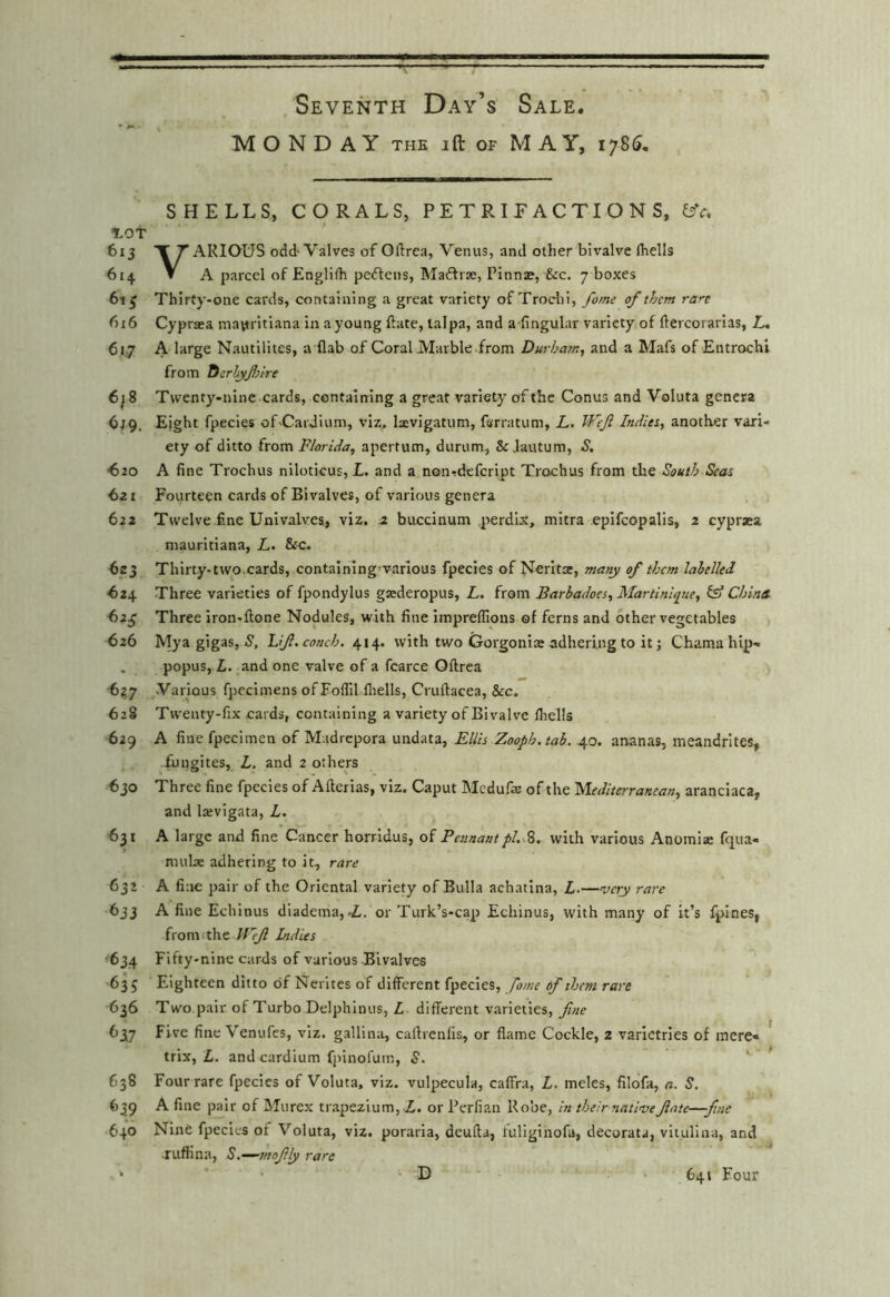 MONDAY THE ift OF MAY, 1785, SHELLS, CORALS, PE T R IP A C TI O N S, ^'c, lOT 613 XT ARIOUS odd- Valves of Oftrea, Venus, and other bivalve Ihells 614 V A parcel of Englifh peftens, Maftrae, Pinnae, &c. 7 boxes 6t^ Thirty-one cards, containing a great variety of Trochi, fame of them ran 616 Cypraea mayritiana in a young Pate, lalpa, and a-fingular variety of ftercorarias, L, 617 A large Nautilites, a flab of Coral Marble from Durham, and a Mafs of Entrochi from Dcrhyfslrt 6^8 Twenty-nine cards, containing a great variety of the Conus and Voluta genera 6^9. Eight fpecies of-Cardium, viz. Ixvigatum, ferratum, L. Weft Indiet, another vari- ety of ditto from Florida, apertum, durum, & Jautum, S. ^20 A fine Trochus niloticus, L. and a non^defeript Trochus from the South Scat 621 Fourteen cards of Bivalves, of various genera 622 Twelve fine Univalves, viz. a buccinum perdix, mitra epifcopalis, 2 cyprasa mauritiana, L. &c. ^23 Thirty-two.cards, contalning varlous fpecies of N^rltat, many of them labelled ^24 Three varieties of fpondylus gsederopus, L. from Barhadoes, Martinique, (sf China Three iron-flone Nodules, with fine impreflions of ferns and other vegetables 626 Myagigas, 7, Lift, conch. 414. with two Gorgoniaj adhering to it; Chama hip- . popus,-Zi. and one valve of a fcarce Oftrea ^2,7 .Various fpecimens ofFoflil fnells, Cruftacea, &c. 628 Twenty-fix cards, containing a variety of Bivalve llrells 629 A fine fpecimen of Madrepora undata, Ellis Zooph.tah. 40. ananas, meandrltes, fungites, L, and 2 others 630 Three fine fpecies of Afterias, viz. Caput Medufe of the 'Mediterranean, aranciaca, and Ixvigata, L. 6^1 A large and fine Cancer horridus, of Pennant with various Anomiaj fqua- mulx adhering to it, rare 632 A fine pair of the Oriental variety of Bulla achatina, L.—very rare 633 A fine Echinus diadema,-i. or Turk’s-cap Echinus, with many of it’s fpines, fronifthe J^’^ Indus ■634 Fifty-nine cards of various Bivalves •635 Eighteen ditto of Nerites of different fpecies, fome of them rare 636 Two pair of Turbo Delphinus, L different varieties, fine 637 Five fine Venufes, viz. gallina, caffrenfis, or flame Cockle, 2 varictries of mere* trix, L. andcardium fjiinofum, S. ' ^ 638 Four rare fpecies of Voluta, viz. vulpecula, caffra, L. meles, filofa, a. S, 639 A fine pair of Murex trapezium, A. or Perfian Robe, in their nativeftate—fine 640 Nine fpecies of Voluta, viz. poraria, deufla, luliginofa, decorata, vitulina, and ruftina, S.—moftly rare D 641 Four