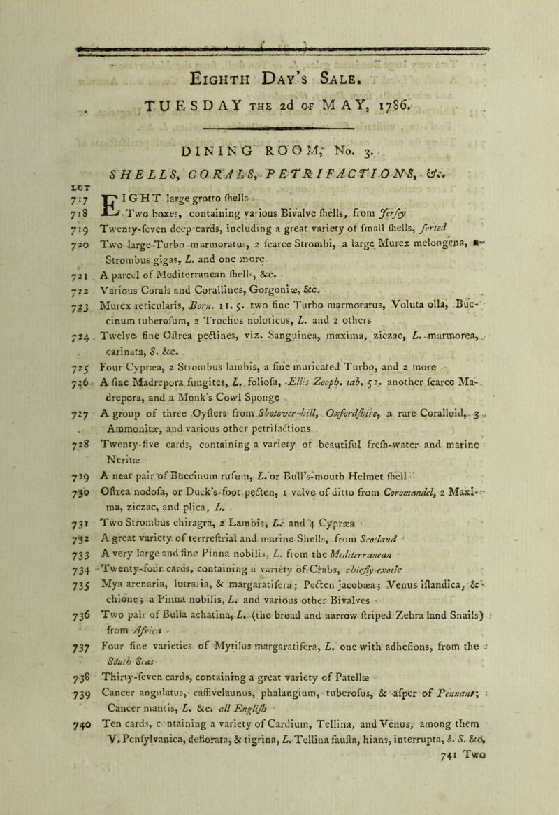 TUESDAY THE zd of MAY, 17S6. DINING ROOM; No. 3.. S HE LLSy CO R'J LSy^ P E TRI FAC TI 0 N'Sy. lAc, LOT 717 I G H T large grotto (hells . 718 X—^-Two boxes, containing various Bivalve fliells, from yerfy 719 Twenty-feven deep cards, including a great variety ol fmall fliells, forietl 720 Two largeTurbo marmoratus, 2 fcarce Strombi, a large Murex melongena, Strombus gigas, L, and one more 721 A parcel of Mediterranean Ihell', &c. 722 Various Corals and Corallines, Gorgoniss, &G. 723 Murex reticularis, 11. 5. two fine Turbo marmoratus, Voluta olla, Buc- cinum tuberofum, 2 Trochus noloticus, L. and 2 others 724. Twelve- fine Ofirea pefiines, vix. Sanguinea, maxima, ziczac, Z,. manivorea, v- carinata, S. &c. 725 Four Cyprsea, 2 Strombus lambis, a fine muricated Turbo, and 2 more 7^6 A fine Madrepora fungites, Z-..foliofa, -ElUs Zooph, tah, 52. another fcarce Ma- drepora, and a Monk’s Cowl Sponge 727 A group of three Oyfters from Shotover^hlll, Oxfordjlnrey a rare Coralloid,-5 . Ainmonita', and various other petrifactions , 728 Twenty-five cards, containing a variety of beautiful freih-water-and marine Neritte 729 A neat pair of BUednum rufum, Z. or Bull’s-mouth Helmet fhell' 730 Oftrea nodofa, or Duck’s-foot peCten, i valve of ditto from Coromandel, 2 Maxi-;- ma, ziczac, and plica, L. . 731 Two Strombus chiragra, 2 Lambis, L.- aniT4 Cjrpr^a • 732 A great variety of terrreftrial and marine Shells, from Scodand > 733 A very large and fine Pinna nobilis, L. from the Mediterranean 734 -Twcnty^foiir. cards, containing a variety of Crabs, chiefly exotic 735 Mya arenaria, lutraiia, & margaratifera; PeCten jacobaea; Venus iflandica/Sc* chione; a Pinna nobilis, L,. and various other Bivalves ' 736 Two pair of Bulla achatina, Z, (the broad and narrow ftriped Zebra land Snails) from Africa - 737 Four fine varieties of'Mytilus margaratifera, Z. one with adhefions, from the Ssuth Stas 7.38 Thirty-feven cards, containing a great variety of Patellae 739 Cancer angulatus,-caffivelaunus, phalangium, tuberofus, & afper of Pennant; • Cancer mantis, Z. &c. all Englijh 740 Ten cards, c ntaining a variety of Cardium, Tellina, and Venus, among them V, Pcnfylvanica, deflorata, & tigrina, Z. Tellina faufia, hians, interrupta, 6. S. &<?, 741 Two