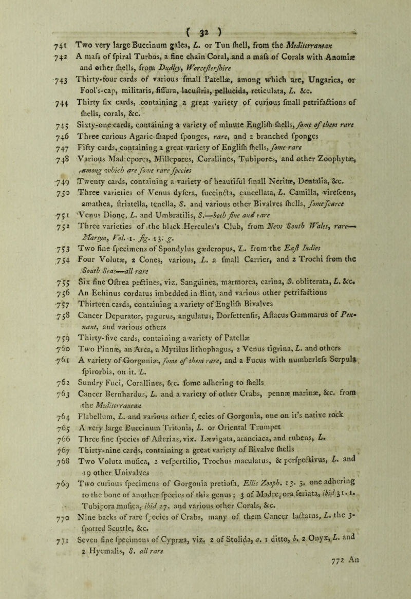 ( 31 ) 74t Two very large Buccinum galea, L. or Tun fliell, from the Meilterratuan 742 A njafs of fpiral Turbos, a fine chain Coral,.and a mafs of Corals with Anomla; and other (hells, from Dudley^ Worcejlcrjlnre 743 Thirty-four cards of various fmall Patellae, among which are, Ungarica, or Fool’s-cap, militaris, fiflura, lacuflris, pellucida, reticulata, Z. &c. 744 Thirty fix cards, containing a great variety of curious fmall petrifaftions of (Irells, corals, &c. 74; Sixty-one cards, containing a variety of minute Englifh (hells, of them rare 746 Three curious Agaric-(haped fponges, rare, and 2 branched fponges 747 Fifty cards, containing a great variety of EngH(h (hells, fame rare 748 Various Madiepores, Mlllepores, Corallines, Tubipores, and other Zoophytas, , among which are fame rare fpccies -749 Twenty cards, containing a variety of beautiful fmall Nerlta:, Dentalla, &rc. 7,30 Three varieties of Venus dyfera, fuccindta, cancellata, L. Camilla, wirefeens, amathea, ftriatella, tenella, S. and various other Bivalves fomefcarce 751 'Venus Dione, L, and Umbratilis, S,—both fine and tare 752 Three varieties ofsthe black.Hercules’s Club, from South Wales, rare—^ Martyn, Fol.^i. fig. ly. g. 7J3 Two fine fpecimens of Spondylus grederopus, ‘L. frem the Eafi Indies 734 Four Volutas, 2 Cone§, various, L. a fmall Carrier, and 2 Trochi from the South Seas.^all rare 7^5 Six fine Ofirea peftines, viz. Sangviinea, marmorea, carina, S. obllterata, L, 5cc« 756 An Echinus cordatus imbedded in.flint, and various other petrifaflions 757 Thirteen cards, containing awariety of EnglKh Bivalves 758 Cancer Depurator, pagurus, angulatus, Dorfettenfis, Aftacus Garamarus of Pea* nant, and various others 7J9 Thirty-five cards, containing a variety of Patellas 760 Two Pinnae, an Area, a Mytilus lithophagus, 2 Venus tigrina, L. and others 761 A variety of Gorgeni3e,ytfwe of them rare, and a Fucus with numberlefs Serpull fpirorbis, on it. 'L. 762 Sundry Fuel, Corallines, &rc. fome adhering to (hells 763 Cancer Bernhardus, L. and a variety of other Crabs, pennae marinac, See. from rthe Mediterranean 764 Flabellum, L, and various other f^ecies of Gorgonia, one on It’s native rock 765 A very large Buccinum Tritonls, L. or Oriental Trumpet 766 Three fine fpecies of Afierias.vix. Laevigata, aranciaca, and ruben?, Z. 767 Thirty-nine cards, containing a great variety of Bivalve (hells 768 Two Voluta mufica, 2 vefpcrtilio, Trochus maculatus, & perfpeftivus, Z. and ■19 other Univalves 769 Two curious fpecimens of Gorgonia pretiofa, KUis Zooph. i’. 3. one adhering to the bone of another fpccies of this genus; 3 of Madre, ora feriata, ibid 3i*i- Tubipora mufica, 27. and various other Corals, &c. 770 Nine backs of rare fpecies of Crabs, many of them Cancer laftatus, Z. the 3- fpotted Scuttle, &c. 771 Seven fine fpecimens of Cyprsa, viz, 2 of Stolida, a. t ditto, b, 2 Onyx, Z. and 2 Hytmalis, S, all rare 772 An