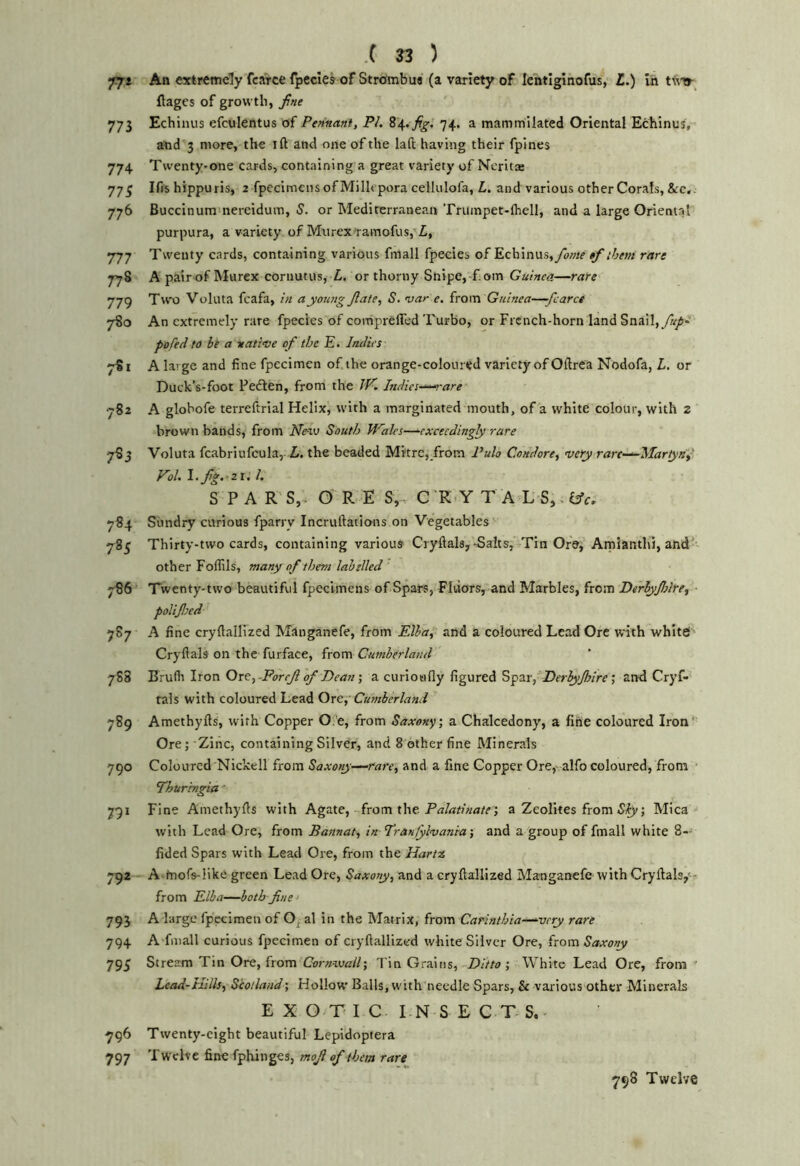 77* An extremely fcaVce fpecies of Strofmbua (a variety of Icntiginofus, £.) in t\v»- flages of growth, 773 Echinus efculentus of Pennant, PI. 84.74. a mammilated Oriental Echinus, and 3 more, the ift and one of the laft having their fpines 774 Twenty-one cards, containing a great variety of Neritae 77^ Ifis hippuris, 2 fpecimens of Millepora cellulofa, L. and various other Corals, &c. 776 Buccinumniereidum, 5. or Mediterranean Trumpet-fliell, and a large Oriental purpura, a variety of Murex ramofus, Z, 777 Twenty cards, containing various fmall fpecies of Echinus,$f them rare 778 A pair of Murcx cornutus, Z, or thorny Snipe, f.om Guinea—rare 779 Two Voluta fcafa, in ayoung Jlate, S. niar e. from Guinea—-/caret 7S0 An extremely rare fpecies of coitipreffed Turbo, or French-horn land Snail,yi//- pofed to bt a native of the E. Indies 781 A large and fine fpecimen of. the orange-coloured variety of Oftrca Nodofa, Z. or Duck’s-foot Fedlen, from the W. Indies~“‘^-are •782 A globofe terreftrial Helix, with a marginated mouth, of a white colour, with 2 brown bands, from NevJ South Wales—-exceedingly rare 783 Voluta fcabriufcula, Z. the beaded Mitre, from Pulo Condore, very rarc——Martydf Vol. \.fig.-zi. 1. S P A R- S,, O’ R E S,. C 'R.Y T A L S,. 784 Sundry curious fpariy Incruftations on Vegetables 785 Thirty-two cards, containing various Cryftals,-Salts, Tin Ore, Arnianthi, and’ other Foffils, many of them labelled ' 786 Twenty-two beautiful fpecimens of Spars, FItiors, and Marbles, from Dirhyjhlre, poUJIeed 787 A fine cryftallized Manganefe, from Elba, and a coloured Lead Ore with whitet Cryftals on the furface, from Cumberland 788 Brudi Iron Oxe,~ForeJl of Dean a curioafly figured ^pzifDerlyJIrire’, and Cryf-' tals with coloured Lead Ore,’ Cumberland 789 Amethyfls, with Copper O.'e, from Saxony', a Chalcedony, a fine coloured Iron*' Ore; Zinc, containing Silver, and 8 other fine Minerals 790 Coloured Nickell from Saxony—rare, and a fine Copper Ore,- alfo coloured, from 7huringia' 791 Fine Amethyfls with Agate, from the a Zeolites from 5;^; Mica with Lead Ore, from Bannat, in Tran/ylvanra-, and a group of fmall white 8- fided Spars with Lead Ore, from the Harfx, 792 A tnofs-like green Lead Ore, Saxony, and a cryflallized Manganefe with Cryftals/- from Elba—both fine - 793 A large fpecimen of O^ al in the Matrix, from Carinthia—'very rare 794 A fmall curious fpecimen of cryflallized white Silver Ore, from Saxony 79^ Stream Tin Ore, from Tin Grains, Ditto-, White Lead Ore, from ' Lcad-Hills, Scotland', Hollow Balls, with needle Spars, & various other Minerals E X O T I C LN S E C T S. 796 Twenty-eight beautiful Lepidoptera 797 Twelve fine fphinges, mofi of them rare 798 Twelve