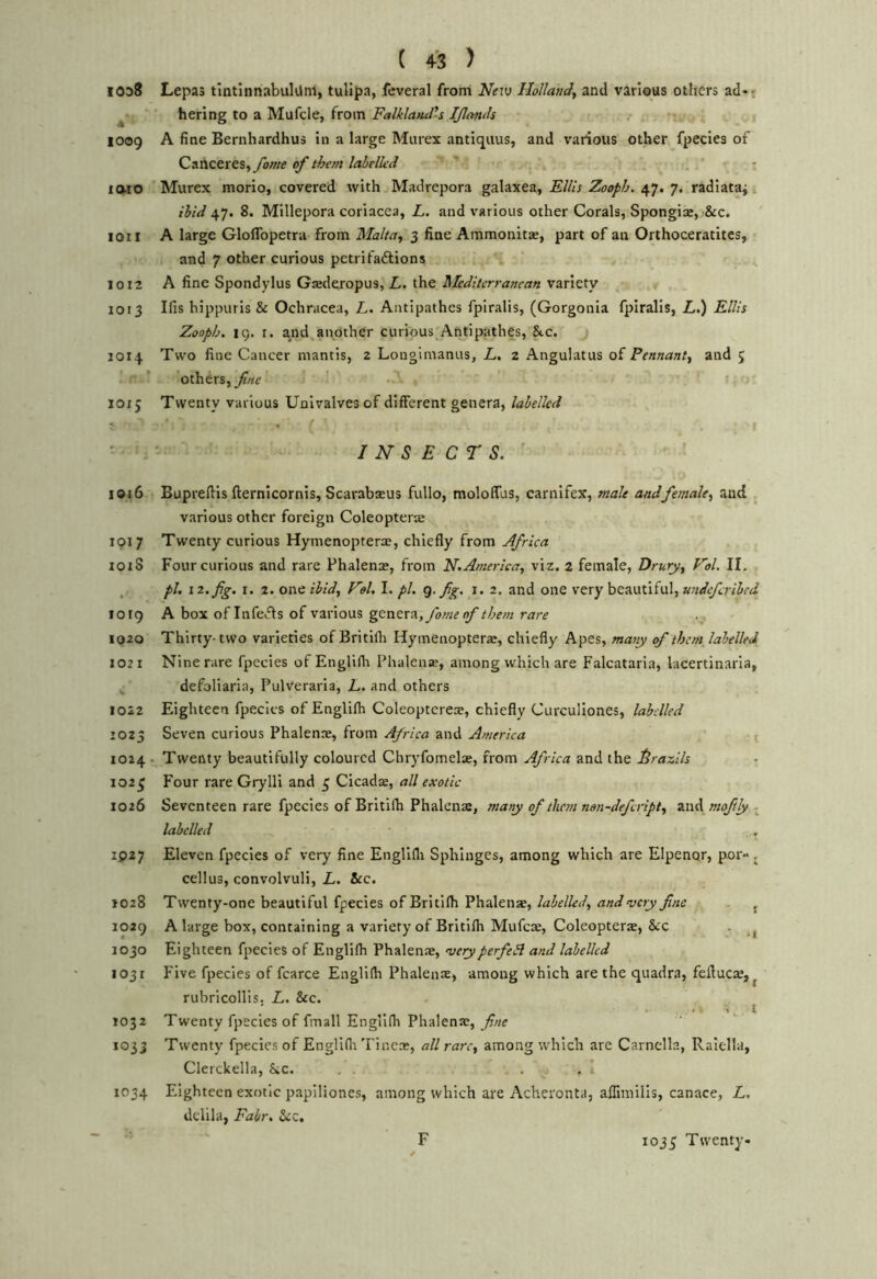 1038 Lepas tintinnabulilm, tulipa, feveral from Netv HoUanJ, and various others ad-r ^ hering to a Mufcle, from Falklatul's IJlan<h 1009 A fine Bernhardhus in a large Miuex antiquus, and various other fpecies of Canceres,yJwtf of them labelled ' t laio ' Murex morio, covered with Madrepora galaxea, Ellis Zooph. 47. 7. radiataj ibid 47. 8. Millepora coriacea, L. and various other Corals, Spongice, &c. 1011 A large Gloflbpetra from Malta., 3 fine Ammonita;, part of an Orthoceratites, and 7 other curious petrifaftions 1012 A fine Spondylus Gsederopus, L. the Meditcrrasican variety 1013 Ifis hippuris & Ochracea, L. Antipathes fpiralis, (Gorgonia fpiralis, Z,.) Ellh Zooph. 19. r. and another curious Antipathes, Sec. J014 Two fine Cancer mantis, 2 Longlmanus, L. 2 Angulatus of Pennant, and ; ’ others, fne 1013 Twenty various Univalves of different genera, labelled ^ ' I INSECTS. ' 1016 Bupreftls fternicornis, Scarabaeus fullo, moloffus, carnifex, male and female, and various other foreign Coleopters 1917 Twenty curious Hymenopterse, chiefly from Africa lOiS Four curious and rare Phalena:, from N.America, viz. 2 female, Drury, Kol. II. , pi, 12. fig. I. 2. one ibid, Vel. I. pi. Q. fig. i. 2. and one very beautiful, wideferibed 1019 A box of Infects of various genera,yr»;;r^oZrrrr^ 1020 Thirty- two varieties of Britifh Hymenoptera:, chiefly Apes, many of them, labelled 1021 Nine rare fpecies of Englifh Phalena?, among which are Falcataria, lacertinaria, defoliarla, Pulveraria, L. and others 1022 Eighteen fpecies of Englifh Coleoptcreae, chiefly Curculiones, labelled 1023 Seven curious Phalenre, from Africa and America t 1024 - Twenty beautifully coloured Chryfomelae, from Africa and the Idrazils 1023 Four rare Grylli and 3 Cicadae, all exotic 1026 Seventeen rare fpecies of Britifh Phalena, many of them nan-defiript, moftly . labelled 1927 Eleven fpecies of very fine Engllfli Sphinges, among which are Elpenqr, por- . cellus, convolvuli, L. See, 1028 Twenty-one beautiful fpecies of Britifh Phalens, , 1029 A large box, containing a variety of Britifh Mufeae, Coleopterae, &c . ^ J030 Eighteen fpecies of Englifh Phalenae, veryperfeSl and labelled 1031 Five fpecies of fcarce Englifh Phalenx, among which are the quadra, feflucx, ^ rubricoHis. L. Sec. . . t 1032 Twenty fpecies of fmall Englifh Phalenx, fine 1033 Twenty fpecies of Englifh Tincx, all rare, among which are Carnella, Raiella, Clerckella, Sec. . . . . * 1034 Eighteen exotic papiliones, among which are Acheronta, aflimilis, canace, L, dclila, Fair. Sec. F 1033 Twenty-