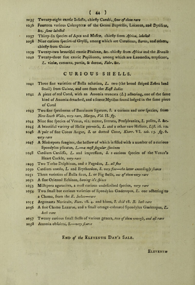 ie3S Twenty-eiglit exotic Infefls, chiefly Carabi,yJw »/them rare 10j6 Fourteen various Coleopteras of the Genus Buprcftis, Lucanus, and Dytifcus, &c. yhme labelled 1037 Thirty-fix fpecies of Apes and Mufca, chiefly from Africa.^ labelled 1038 Nine curious fpecies of Grylli, among which arc Carolinus, flavus, and others^ chiefly from Guinea 1039 Twenty-two beautiful exotic Phalenje, &c. chiefly from Africa and the Brazils 1040 Twenty-three fine exotic Papiliones, among which are Laomedia, terpficore, Z.f violse) camoena, portia, & dorcas, Fabr, See. CURIOUS SHELLS. i 1041 Three fine varieties of Bulla achatina, L. two (the broad flriped Zebra land Snail) from Guinea, and one from the Eaft Indies 1042 A piece of red Coral, with an Anomia truncata (£.) adhering.^one of the fame kind of Anomia detached, and a fcareeMytilus found lodged in the fame piece of Coral 1043 Two fine fpecimens of Buccinum ligatum, S, a curious and new fpecies, from ’Ne-V) South IFales, very rare, Martyn, Vol. 1044 Nine fine fpecies of Venus, viz. meroe, literata, Penfylvanica, L. poHta, S, Sec,- J045 A beautiful variety o-f Helix perverfa, L. and 2 other rare Helices, Lift. 16. i iv 1046 A pair of fine Conus Augur, S. or dotted Cone, Knorr. VI. tab, ij. •very rare 1047 A Medrepora fungites, the hollow of which is filled with a number of a curious Spondylus plicatus, L.—^a moft Jingular fpecimen 1048 Cardium CardiflTa, L. and imprelTum, iJ. 2 curious fpecies of the Venus'» Heart Cockle, very rare 3949 Two Turbo Delphinus, and 2 Pagodus, L. all fine 1050 Cardium unedo, i. and Erythordon, S. very fine—the latter exceedingly fcarce 1051 Three varieties of Bulla ficus, L. or Fig (hells, one of them very rare J032 A fine Oriental Echinus, having it's/pines 1033 Millepora agaracites, a moft curious undeferibed fpecies, very rare 1054 Two fmall but curious varieties of Spondylus Gasderopus, L. one adhering to a Chama, from the£. Indies—rare 1055 Argonauta Navicula, Bum, i8. 4. and hians, S, ibid 18. B. loth rare 1056 A fine Chama Lazarus, and a fmall orange-coloured Spondylus Gaederopus, Lr both rare 1C57 Twenty curious fmall (hells of various genera, ftw of them reverfe, and all rare 1058 Anomia obfoleta', S,—very fcarce End ef the Eleventh Day’s Sale, Eleventh