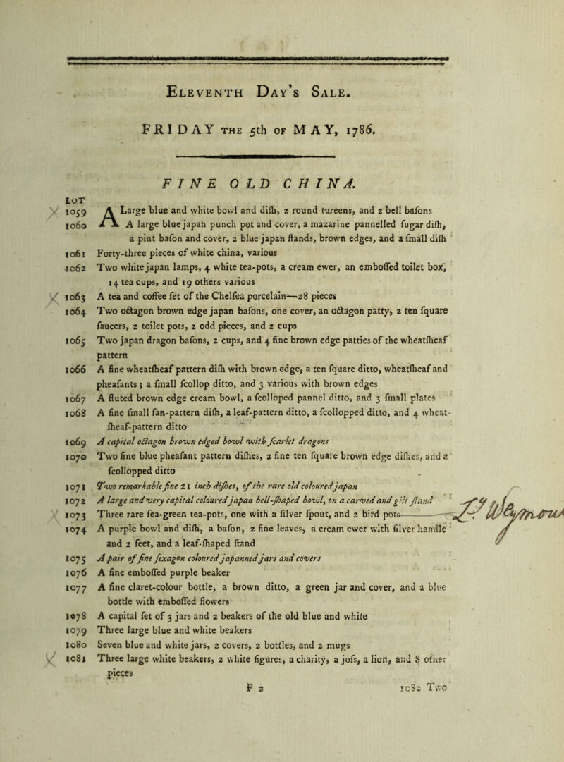 F R I DAY THE 5th OF MAY, 1786. LOT 1059 1060 io6t ^062 1064 1065 1066 1067 1068 1069 1070 1071 1072 1073 1074 1075 1076 1077 1078 1079 1080 ^ 1081 FINE OLD C H I N A. A Large blue and white bowl and difb> 2 round tureens, and 2 bell bafons A large blue japan punch pot and cover, a mazarine pannelled fugardifh, a pint bafon and cover, 2 blue japan ftands, brow'n edges, and a fmail dilh Forty-three pieces of white china, various Two white japan lamps, 4 white tea-pots, a cream ewer, an emboffed toilet box, 14 tea cups, and 19 others various A tea and coffee fet of the Chelfea porcelain^zS pieces Two oftagon brown edge japan bafons, one cover, an oSagon patty, 2 ten fquare faucers, 2 toilet pots, 2 odd pieces, and 2 cups Two japan dragon bafons, 2 cups, and 4 fine brown edge patties of the wheatflieaf pattern A fine wheatlheaf pattern dilh with brown edge, a ten fquare ditto, wheatlheaf and pheafants; a fmail fcollop ditto, and 3 various with brown edges A fluted brown edge cream bowl, a fcolloped pannel ditto, and 3 fmail plates A fine fmail fan-pattern di(h, a leaf-pattern ditto, a fcollopped ditto, and 4 wheat- Iheaf-pattern ditto A capital oSlagon brovjn edged bowl fuiiib fcctrht dragons Two fine blue pheafant pattern dilhes, 2 fine ten fquare brown edge difhes, and a fcollopped ditto Ywo remarkable fine 21 inch dijhesy of the rare old colouredjapan A large and very capital colouredjapan bell-Jhaped bowl, on a carved and gilt fiand Three rare fea-green tea-pots, one with a filver fpout, and 2 bird pots —■ A purple bowl and difli, a bafon, 2 fine leaves, a cream ewer with filver handle and 2 feet, and a leaf-lhaped (land A pair of fine fexagon coloured japanned jars and covers A fine emboffed purple beaker ' A fine claret-colour bottle, a brown ditto, a green jar and cover, and a blue bottle with emboffed flowers A capital fet of 3 jars and 2 beakers of the old blue and white Three large blue and white beakers Seven blue and white jars, 2 covers, 2 bottles, and 2 mugs Three large white beakers, 2 white figures, a charity, a jofs, a lion, and S other pieces F 2 *032 Two