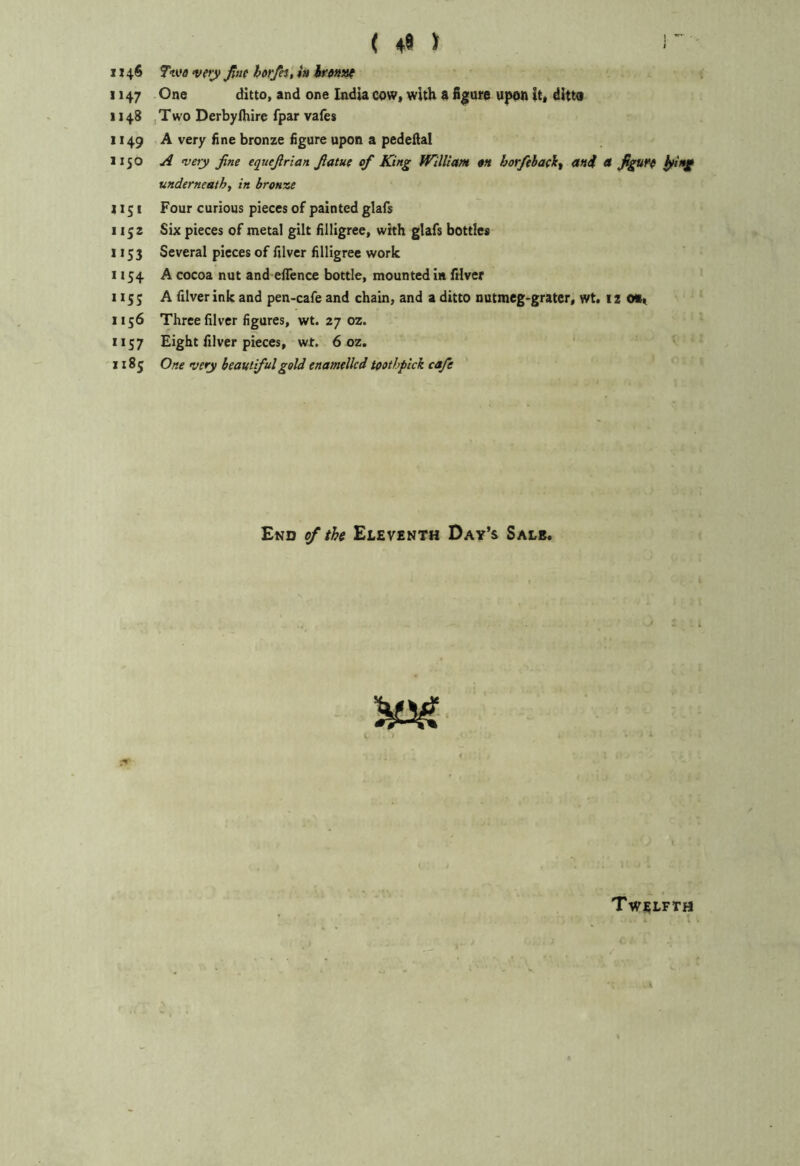 ( 49 ) 1 • 1146 7we verjf pit htrpi, h hrfini^ 1147 One ditto, and one India cow, with 8 figure upon it, ditto 1148 , Two Derbylhire fpar vafes 1149 A very fine bronze figure upon a pedeilal 1150 A very fine equefirian fiatue of King William an borfthaelc^ mi a figure ^ing underneath^ in bronze 1151 Four curious pieces of painted glafs 1152 Six pieces of metal gilt filligree, with glafs bottles 1153 Several pieces of filver filligree work 1154. A cocoa nut and eflfence bottle, mounted in fHver 115; A filver ink and pen-cafe and chain, and a ditto nutmeg-grater, wt. 12 1156 Three filver figures, wt. 27 oz. 1157 Eight filver pieces, wt. 6 oz. 1185 One very beautiful gold enamelled toothpick cafe End of tU Eleventh Day’s Sale. Twelfth