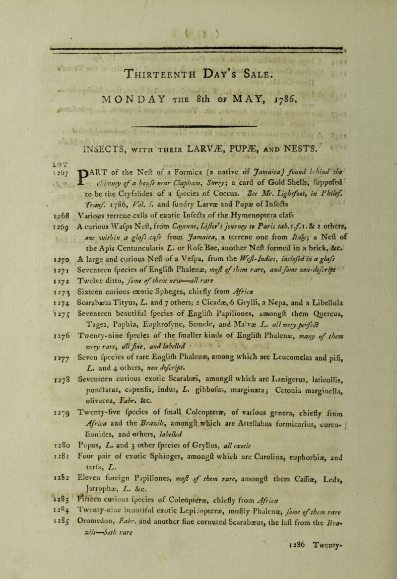 4 ( » ) Xt Thirteenth Day’s Sale. MONDAY THE 8th of MAY, 1785. • ■ ■■•n't iNSECTS, WITH THEIR LARVAE, PUPA), and NESTS. ■ I 10 V ' ^ I’67 T^ART of the Neft of a Formica (a native of Jatnarca) found behind'tijt , u' ' A- chimney of a houfe near Clapham, Surry', a card of Gold Shells, fuppoffed to be the Cryfalides of a fpccles of Coccus. See Mr. Ughtfoot, in Pbilof, Tranf 1786, Fol. L and fundry Larva and Pupa of Infers 12^)8 Various terrene cells of exotic Infeds of the Hymenoptera clafs 1269 A curious Wafps Neft, from Cayenne, Lifer's journey to Paris tab. if.i.Sc 2 others, one within a glafs cqfe from Jamaica, a terrene one from Italy, a Neft of the Apis Centuncularis L. or Rofe Bee, another Neft formed in a brick, &c. 1270 A large and curious Neft of a Vefpa, from the Wef-Indies, inclofed In a glafs 1271 Seventeen fpecies of Englllh Phalena, mof of them rare, andfame non-deferrpt 1272 Twelve ditto, fame of them nemo—all rare 127'j Sixteen curious exotic Spheges, chiefly from Africa 1274 Scarabaus Tityus, L. and 7 others; 2 Cicada, 6 Grylli, a N<pa, and a Libellula '1275 Seventeen beautiful fpecies of EnglKh Papiliones, amongft them Quercus, Tages, Paphia, Euphrofvne, Semele, and Maiva L. all merypefcB 1:76 Twenty-nine fpecies of the fmaller kinds of Englifli Phalcnse, many of them nsery rare, dll fine, and labelled • 1277 Seven fpecies of rare Englifli Phaleme, among which are Lcucomelas and pifi, L. and 4 others, non defcrlpt. 1278 Seventeen curious exotic Scarabaei, amongft which are Lanigerus, laticollis, pundatus, capenfis, Indus, L. gibbofus, marginataj Cetonia marginella, olivacea, F.abr, &c. 1279 Twenty-five fpecies of final! Coleoptera:, of various genera, chiefly from Africa and the Brazils, amongft wh,ich are Aftellabus formicarius, curcu- J Jionides, and -others, labelled 1280 Pupus, Z- and 3 other fpecies of Gryllus, all exotic 1281 Four pair of exotic Sphinges, amongft which are Carolina, cuphorbite, and terfa, Z,. 12S2 Eleven foreign P.ipiliones, mofi of them rare, amongft them Calliac, Leda, Jatrophx, L. See. 1283 Fifteen curious fpecies of Colcopterne, chiefly from Africa 12R4 I wenty-niue beautiful exotic Lepi.lopter.x, nioftly Phalenx, fame of them rare 1283 Oromedon, Fair, and another fine cornuted Scarabaeus, the laft from the Bra- zils—-both rare 1286 Twenty-