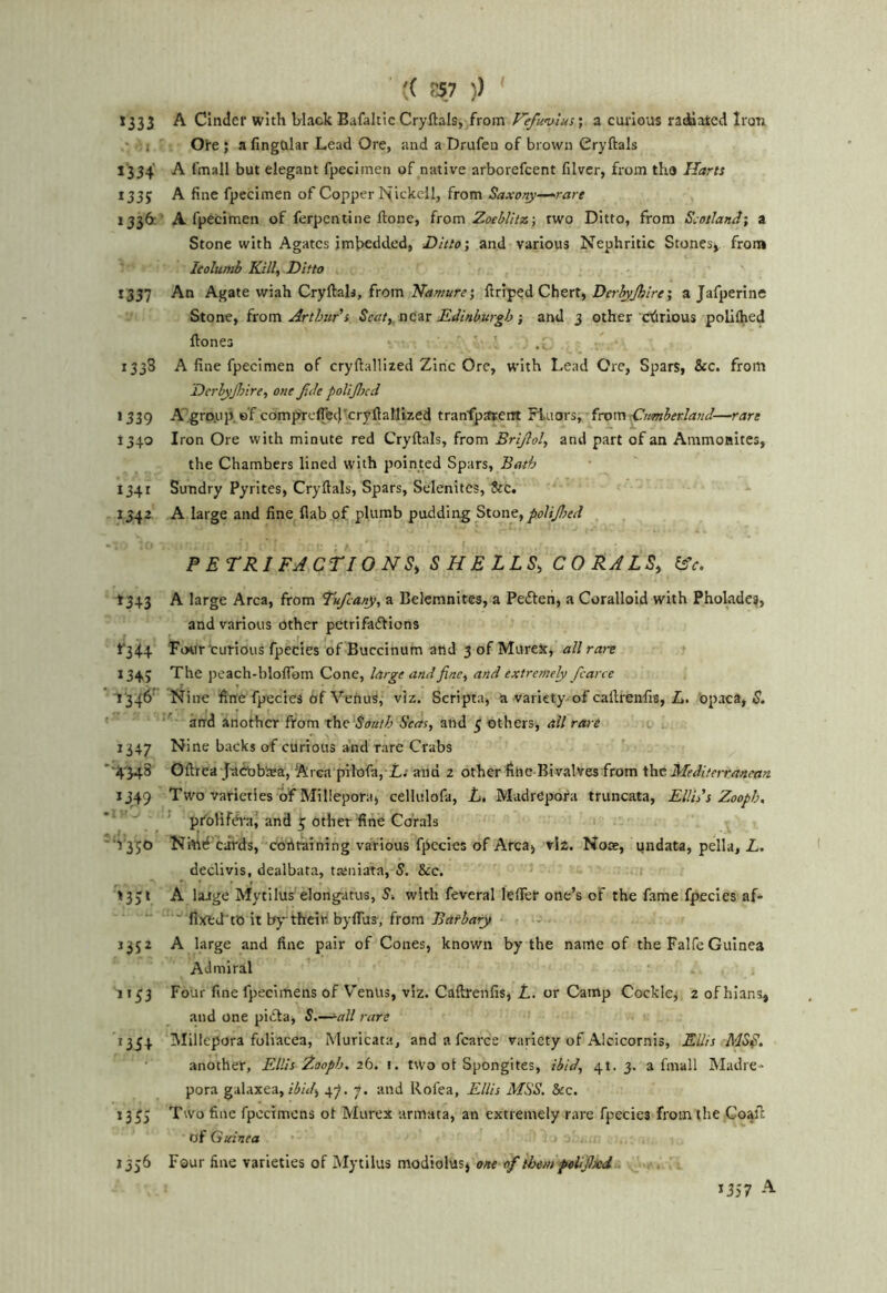 '( ?S7 )) *333 A Cinder with black Bafaltic Cryftals, from Fe/uvius; a curious radialed Iron 1 Ofe } a Angular Lead Ore, and a Drufen of brown Cryftals 1354' A I'mall but elegant fpeciinen of native arborefcent filver, from tha Harts IJ35 A fine fpeciinen of Copper lyitkcll, from Saxony—rare 1336-' A fpecimen of ferpentine ftone, ixom Zoeblitz) two Ditto, from Scotland’, a Stone with Agates imbedded, Ditto, and various Nephritic Stones* from Icolumb Kill, Ditto 1337 An Agate wiah Cryftals, from ftriped Chert) 2)fr3v7J/Ve; a Jafperine Stone, from Arthur's Seat, near Edinburgh; and 3 other ctirious poUfhed ftones ' 1338 A fine fpecimen of cryftallized Zinc Ore, with Lead Ore, Spars, &c. from DcrbyJJnre, one Jide polijlrcd 1339 A'gro.up. of comjyreffcd'cryftalllzed tranfparent Y\\.\ars, irom:^tmberland—rare 1340 Iron Ore with minute red Cryftals, from Brijiol, and part of an Ammonites, the Chambers lined with pointed Spars, Bath 1341 Sundry Pyrites, Cryftals, Spars, Selenites, &c. 1342 A large and fine flab of plumb pudding Stone, polijited P ETRI FACTIONS^ SHELLS^ CORALS^ iSc. t343 A large Area, from Tufeany, a Belemnites, a Peften, a Coralloid with Pholadej, and various other petrifactions 1*344 Four'curious fpecies ofBuccinum and jofMureJc, all rare 1345 The peach-blolTom Cone, large and fine, and extremely fcarce '1346^ Nine fine fpecies of Venus, viz. Scripta, a variety of caftrenfts, L. opaca, 5. and another from the South Seas, and 5 others, ail rare 1347 Nine backs of curious and rare Crabs •4'548 Gftrea J-acobtea, Area pihafa, L; and 2 other fine Bi valves from the Mediterranean 1349 Two varieties nflVIilieporH, cellulofa, L, Madrepora truncata, EllL's Zooph, * pfolifefra, and i; other fine Corals 1330 Nittd cards. Containing various fpccies of Area, viz. Noa, undata, pella, L. decUvis, dealbata, tainiata, S. See. i >331 A lajge Mytilus elongatus, Si with feveral lelfer one’s of the fame fpecies af- ' fijftd to it by theiri byflus-, from Batbary 1352 A large and fine pair of Cones, known by the name of the FalfeGuinea Admiral 1153 Four fine fpecimens of Venus, viz. Caftrenfis, L. or Camp Cockle, 2 of hians, and one picta, 5.—-all rare 1354 Millepora foliacea, Muricata, and a fcarce variety of Alcicornis, Ellis MSS> another, Ellis 2loopb. 26. i. tWo ot Spongites, ibid, 41. 3. a fmall Madre- pora galaxea,/i/i/j 47- 7- and Rofea, Ellis MSS. Sec. i33;5 Two fine fpecimens ot Mures iirmata, an extremely rare fpecies from the Coaft of Guinea 1356 Four fine varieties of Mytilus modiolus, one of them foUJlxd JJJ7 A
