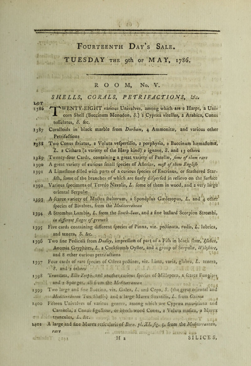 TUESDAY THE 9th OF MAY, 1785, LOT 1386 ( 1387 T388 1389 1390 *391 >392 »395. 1394 »395 1396 *397 1398 I •399 1400 V401 ROOM, No. V. SHELLSy CORJLSy P ET RI FACT IO NS, ^c. TWENTY-EIGHT various Univalves, among whldi-are-z Harps, a Uni- corn Shell (Buccinum Monodon, S.) z ,Cypra:a vitellus, i, Arabica, Conus telTulatus, S, &c. Coralloids in black marble from Durham, 4 Ammonltje, and various other Petrifaftions , , Two Conus ftrlatus, 2 Voluta vefpertilio, 2 porphyria, 2 Buccinum hasmaftotna, X. 2 Cithara'(a variety of the Harp kind) 2 Ignave, S. and 13 others Twenty-four Cards,, containing a great variety'of Patellse, fame of them rare A great variety of eurious fmall I'pecies of Allerias, moft of them EngUJh A Limeftone filled with parts of a curious fpecies ofEncrinus, or feathered Star- fifli, fome of the branches of which are finely difperfed in relievo on the furface Various fpecimens of Teredo N’avalis, L. fome of them in wood, and 2 very large oriental Serpulje , A fcarce variety of Madira ftultorum, a Spondylus Gaederopus, L. and 4 other* fpecies of Bivalves, from Mediterranean * A Strombus.Lambis, L. from the South-Seas, 2 fine ballard Scorpion Strombi, in different ftages of growth Five cards containing different fpecies of Pinna, viz. pectinata, rudis, L, lubrica, and tenera, S. Sec. ~ j Two fine Pediculi from Dudley, imprelTion of part of a Fllh in black ^n.X.t,''Ifelen, Anomia Gryphites, L. a Cockfcomb Oyller, and a group of Serpulse, Wiltjhire, and 8 other curious petrlfadlions Four cards of rare fpecies of Oftrca pedllnes, viz. Lima, varia, glabra, Z. tenera, and 2 others t • Truncata, Ellis Zooph. '^nd another,curious fpecies of Millepora, a fcarpe Fungites^ and 2 Sponges, all from the Mediterranean ., ^ Two large and fine Buccina, viz. Gr.lea, Z, and Cepa, S. (the great oriental and Mediterranean Tun Shells) and a large Murex Saxatilis, Z. from Guinea ^ Fifteen Univalves of various genera, among which are Cypraea mauritiana and Carneola, 2 Conus ngulinus, or beech-wood Cones, 2 Voluta mufica, 2 Murpx trunculus, L. &c. A large and fine Murex reticularis of Lorn. pU XL fg.- from \.\\t Mffiterr&nsan, rare i