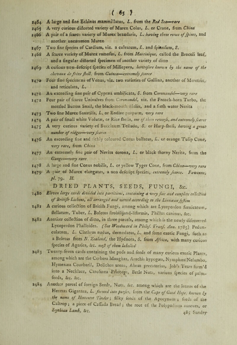 ( «s J 1464 A large and fine Eclilnus mammillatus, L. from the Red Sea-—rare 1465 A very curious diftorted variety of Murex Colus, L. or Crane, from China 1466 A pair of a fcarcc variety of Murex brandaris, L. having three revis of /pines, and another uncommon Murex 1467 Two fine fpecies of Cardium, viz. a culeatum, L. and fpinofum, S. 1468 A (carce variety of Murex ramofus, L. from Martinique, called the BrocoH leaf, and a fingular diftorted fpecimen of another variety of ditto 1469 A curious no n-defcript fpecies of Millepora, heretofore known by the name of the chcvaux de frize /hell, from Guinea—^extremely fcarce 1470 Four fine fpecimens of Venus, viz. two varieties of Gallina, another of Meretrlx, and reticulata, L. 1-471 An exceeding fine pair of Cyprsea umbilicata, S. from Coromandel—very rare 1472 Four pair of fcarce Univalves from Coromandel, viz. the French-horn Turbo, the mottled Button Snail, the black-mouth Helix, and a fielh water Nerita r473 Two fine Murex Saxatilis, L. or Endive purpura, very rare J474 A pair of fmall white Volutae, or Rice Ihelis, one of them reverfe, and extremely fcarce 14.75 A very curious variety of Buccinum Telludo, S. or Harp-fheli, having a great number of ridges—very fcarce 1476 An exceeding fine and richly coloured Conus bullatus, L. or orange Tulip Cone, very rare, from China r477 An extremely fine pair of Nerita corona, L. or black thorny Nerita, from the Ganges—very rare 1478 A large and fine Conus nobilis, L. or yellow Tyger Cone, from China—very rare 1479 A pair of Murex elongates, a non defcript fpecies, extremely fcarce. Favanne, pi. 79. H. DRIED PLANTS, SEEDS, FUNGI, &c. J480 Eleven large cards divided into partitions, containing a very fine and complete co'lcdHon of Britijh Lichens, all arranged and named according to the Linnaan fyftem 1481 A curious colledlion of Britilh Fungi, among which are Lycoperdon fornicatum,, ftellatum. Tuber, L. Boletus ftrobilijand-liformis, Phillus caninus, &c. 1482 Another colleflion of ditto, in three parcels, among which is the newly difcovered Lycoperdon Phalloides. (See Woodward in Philof Tranf. Ann. 1785) Pedun- culatnm, L, Clatlrrus nudus, deenudatus, u. and fome exotic Fungi, fuch as a Boletus from 11. Aealand, the Flydnora, S. from Africa, with many curious fpecies of Agarics, &c. moji of them labelled 11483 Twenty-feven caids containing the pods and feeds of many curious exotic Plants, among which are the Cerbera Manghas, Arachis hypogtea, Nymphsa-Neliimbo, Hymenaia Courbarii, Dolichos urens, Abrus precatorius, Job’s Tears form’d into a Necklace, Carolinea Princeps, Betle Nuts, various fpecies of palm- feeds, See.. &c. 1484 Another parcel of foreign Seeds, Nuts, &c. among which are the leaves of ihe Hermas Gigantea, L. formed into purfes, from the Cape of Good Hope, known ly the name of Hottentot Finder-, filky feeds of the Apccynum ; feeds of tne Caltrop; a piece of Cafihda Bread; the root of the Pclypoduim aureum, or Scythian lamb, &c, ‘
