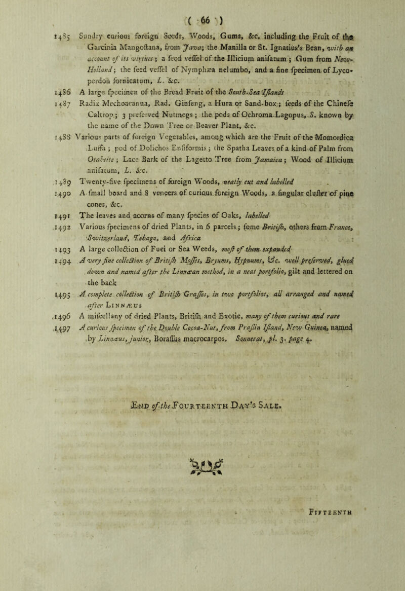 v( ‘66 ) 1485 Sundry curious forelgu Seeds, Woods, Gums, &c, including tKe Fruit of the Garcinia Mangoftana, fiom Java', the Manilla or St. Ignatius’s Bean, with a» account of its virtues; a feed vefibl of the Illicium anifatum ; Gum from Nivs- Holland •, the feed veHel of Nymphaca nelumbo, and a fine fpecimen of Lyco* pei'dou Ibrnicatum, L. Sec. 14S6 A large fpecimen of tlie Bread Fruit of the S(uith~Sea'IJlands ■. 1487 Radix Mechoacanna, Rad. Ginfeng, a Hura or Sand-box,; feeds of the Chinefe Caltrop; 3 pieferved Nutmegs; the pods of Ochroiaa.Lagopua, S. known by die name of the Down Tree or Beaver Plant, See. 14S3 Various parts of foreign Vegetables, arnoog which are the Fruit of theMomordica Xuifa ; pod of Dolichos Enfiformis; the Spatha Leaves of a kind of Palm from Otaheite \ Lacc Bark of the Lagetto Tree itava Jamaica', Wood of .Illicium .anifatuni, L. Sec. .1489 Twenty-five fpeciniens of foreign Woods, neatly cut and labelled 1490 A fmail board and 8 veneers of curious, foreign Woods, a fingular duller of pine cones, Sec. 1491 The leaves and acorns of many fpecies of Gaks, labelled 1492 Various fpecimens of dried Plants, in j6 parcels; fome Britijh^ ethers from Frasictt ‘S-witzerland, Tebaga, and Africa f 1493 A large colleftion of Fuei or Sea Weeds, tnojl of them expanded 1494 A very fine cclledlion of Britijh Mofes, Bryums, Hypnums, iAc. voell prefervid, glued down and named after the Linnaan method, in a neat portfolio, gilt and lettered on the back 1495 A complete cdlleSion of Britijh Oraffes, m two portfolios, all arranged and named .after LiNN.fltU3 .1496 A rnifcellany of dried Plants, Britilh and Exotic, memy of them curious and rare ,1,497 A curious fpecimen of the Dfiuble Cocoa-Nut, from Prajlin Iftand, New Guinea^ named .hy lAnnceus, junior., Borafius mscrocarpos. Sonnerai, ,pl. 3. page 4. iEnd $/;//&^JFouRTrE.ENTK Day’s Saxe. Fifteenth (