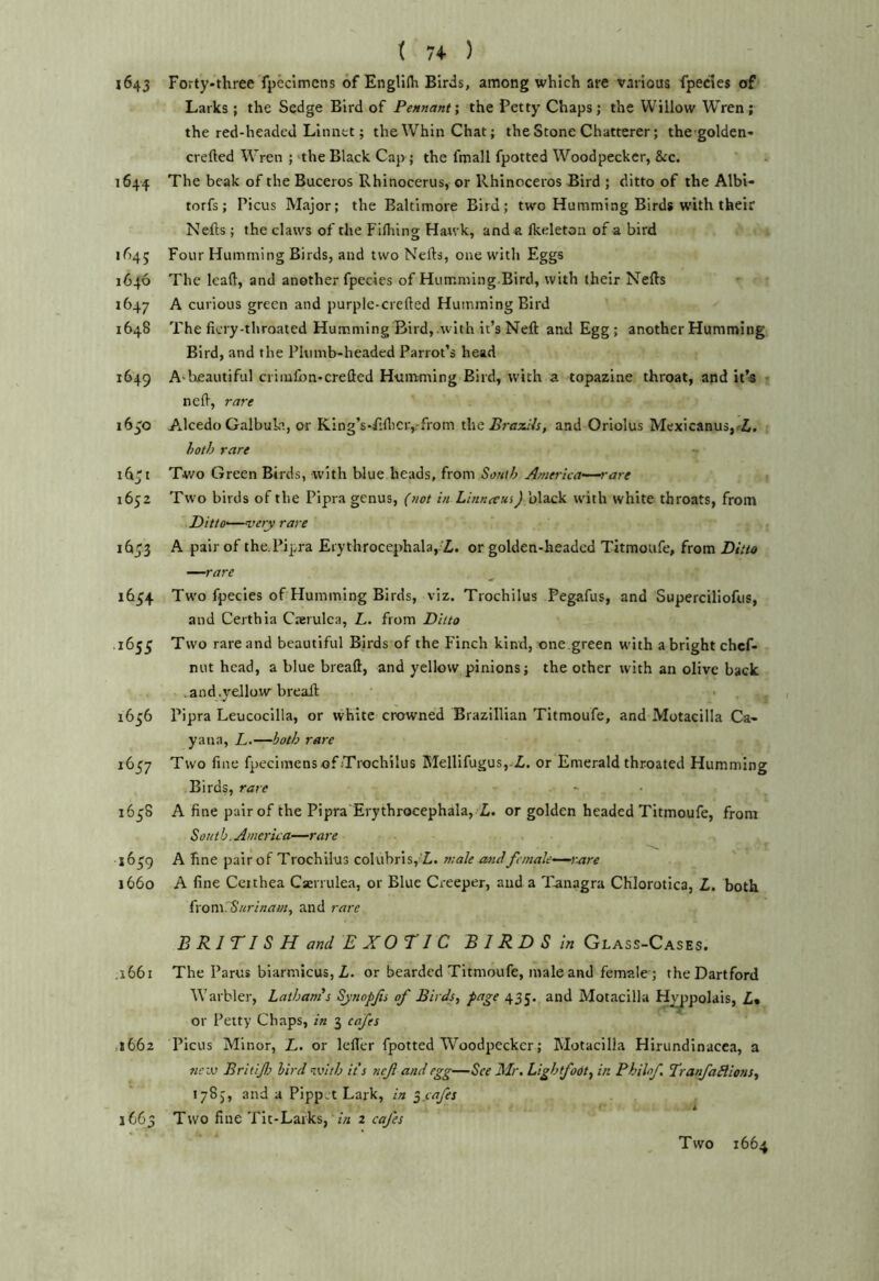 t 74- ) 1643 Forty-three fpcclmcns of Engli(h Birds, among which are various fpedes of Larks ; the Sedge Bird of Pennantthe Petty Chaps; the Willow Wren; the red-headed Linnet; the Whin Chat; the Stone Chatterer; thcgolden- crefted Wren ; 'the Black Cap ; the fmall fpotted Woodpecker, &c. 1644 The beak of the Buceros Rhinocerus, or Rhinoceros Bird ; ditto of the Albv- torfs; Picus Major; the Baltimore Bird; two Humming Birds with their Nells; the claws of the Fifliing Hawk, and a Ikeleton of a bird if)4; Four Humming Birds, and two Nells, one with F,ggs 1646 The lead, and another fpecies of Humming-Bird, with their Neds 1647 A curious green and purple-creded Humming Bird 1648 The ficry-throated Humming Bird,-with it’s Ned and Egg ; another Humming Bird, and the Pltimb-headed Parrot’s head 1649 A'heautiful ciiiufbn-creded Humming Bird, with a topazine throat, and it’s j ned, rare i6jO A^lcedo Galbula, or King’s-Fidiciyfrom thsEraxiis, and Oriolus Mexicanusj^i, both rare id't Two Green Birds, with blue heads, from Sonih America—rare 1652 Two birds of the Pipra genus, (not in Lhineeui) black with white throats, from Ditto—very rare 16^3 A pair of the. Pipra Eiythrocephala,'Zi. or golden-beaded Titmoufe, from Ditto —rare 1654 Two fpecies of Humming Birds, viz. Trochilus Pegafus, and Superciliofus, and Certhia Caerulca, L. from Ditto .1655 Two rare and beautiful Birds of the Finch kind, one green with a bright chef- nut head, a blue bread, and yellow pinions; the other with an olive back .and.yellow bread 1656 Pipra Leucocilla, or white crowned Brazillian Titmoufe, and Motacilla Ca- yana, L.—both rare 1637 Two fine fpeci mens of Trochilus MellifuguSj-i. or Emerald throated Humming Birds, rare 1658 A fine pair of the Pipra Erythrocephala, L. or golden headed Titmoufe, from South. America—rare 1639 A fine pair of Trochilus colubris,'il. male and female—rcire 1660 A fine Ceithea Csen ulea, or Blue Creeper, and a Tanagra CHlorotica, L, both {\on\7Surinamy and rare B RITIS H and E XOTI C BIRDS in Glass-Cases. .1661 The Parus biarmicus, Z. or bearded Titmoufe, male and female ; theDartford 'Warbler, Latham's Synopfs of Birds, page 435. and Motacilla Hy^polais, Z» or Petty Chaps, in 3 cafes ,1662 Picus Minor, L. or leder fpotted Woodpecker; Motacilla Hirundinacca, a tiew Britif} bird nvith its nefl and egg—See Mr. Lightfodt, in Phihf. TranfaBions, 178), and a Pippjt Lark, in ^ cafes 1663 Two fine Tit-Larks, 2 cafes Two 1664