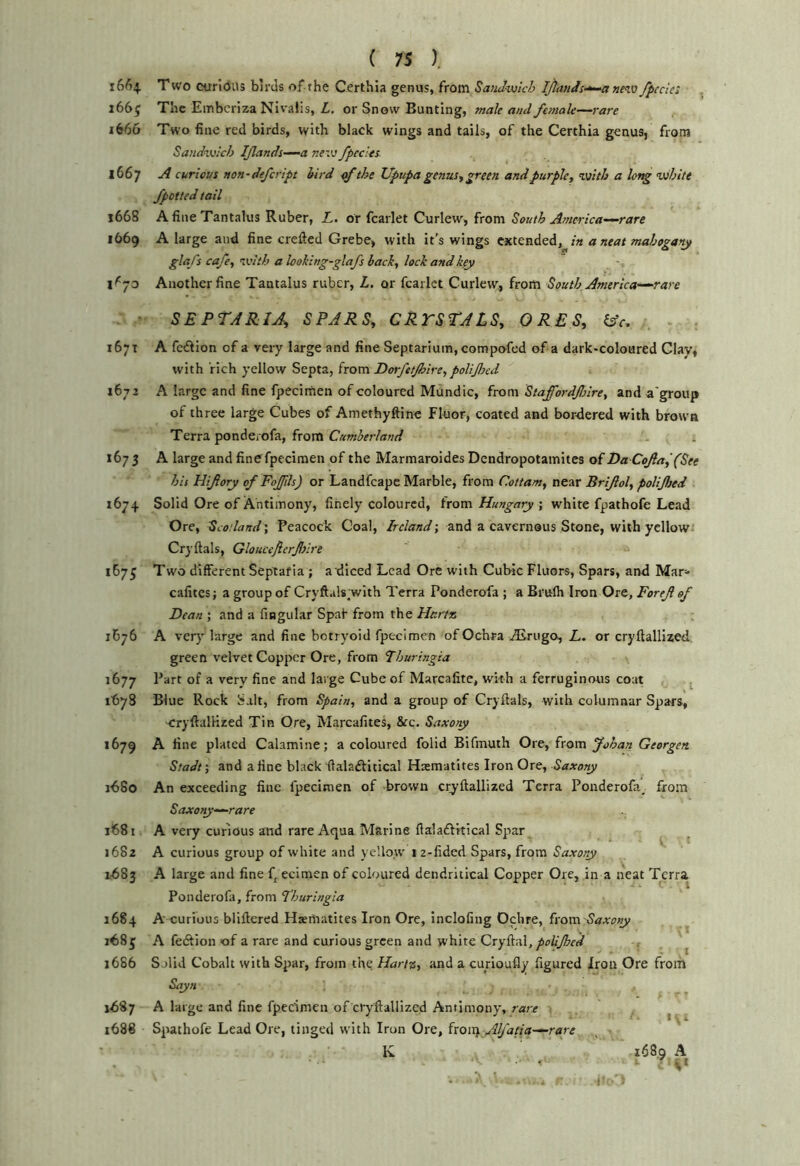 i6/)4 Two curidiis birds of the Certhia genus, from SaiiJ-voich ijtands-^a nev} fpccie: , i66j The Embcriza Nivalis, Z, or Snow Bunting, male and female—rare 1666 Two fine red birds, with black wings and tails, of the Certhia genus, from Sandvjlch IJlands-^a ne'V fpecles. 1667 A curious non-defeript bird of the Upupa genus^ green and purple, Viith a long vihite fpotied tail 1668 A fine Tantalus Ruber, L. or fcarlet Curlew, from South America-—rare 1669 A large and fine crefted Grebe, with it’s wings extended, in a neat mahogany glafs cafe, ivith a looking-glafs back, lock and key Another fine Tantalus ruber, L. or fcarlet Curlew, from South America—rare ■ SEPTARIA, SPARS, CRrSTALS, ORES, kfc. 1671 A fe^lion of a very large and fine Septarium, compofed of a dark-coloured Clav, with rich yellow Septa, from Dorfetjhire, polifjcd 1672 A large and fine fpecimen of coloured Mundic, irom. Staffordflre, and a'group of three large Cubes of Amethyftine Fluor, coated and bordered with brown Terra ponderofa, from Cumberland 1673 A large and fine fpecimen of the Marmaroides Dendropotamites of Da Cofa^ (See his Hiftory of FoJJils) or Landfeape Marble, from Cottam, near Brijlol, polijhed 1674 Solid Ore of Antimony, finely coloured, ixom Hungarywhite fpathofe Lead Ore, Scotland; Peacock Coal, Ireland; and a cavernous Stone, with yellowi Cryftals, Gloucejicrffire 1673 Two different Septafia ; a diced Lead Ore with Cubic Fluors, Spars, and Mar^* cafites; a group of Cryftals with Terra Ponderofa ; a Brulh Iron Ore, Foref of Dean ; and a fingular Spaf from the HartJs 1B76 A ver)' large and fine botryoid fpecimen of Ochra Airiigo, L. or cryflallized green velvet Copper Ore, from Thuringia 1677 Part of a very fine and large Cube of Marcafite, with a ferruginous coat ^ ibyS Blue Rock Salt, from Spain, and a group of Cryftals, with columnar Spars, cryftalHzed Tin Ore, Marcafites, &c. Saxoty 1679 A fine plated Calamine; a coloured folid Bifmuth Ore, from Johan Georgen Stadt; and a fine black ftalaftitical Haematites Iron Ore, Saxony 1680 An exceeding fine fpecimen of brown cryftallized Terra Ponderofa^ from Saxoty—rare 1681 A very curious and rare Aqua Marine ftalaftitical Spar ^ 1682 A curious group of white and yellow 1 2-fidcd Spars, from Saxony 2683 A large and fine f, ecimen of coloured dendritical Copper Ore, in a neat Terra. Ponderofa, from Thuringia 1684 A curious bliftered Haematites Iron Ore, inclofing Ochre, from Saxony 168 j A fedfion of a rare and curious green and white Cryftal,^i7//j^r(/ ^ 1686 Solid Cobalt with Spar, from the Hartz, and a curioufly figured Iron Ore from Sayn XZ87 A large and fine fpecimen of cryftallized Antimony, rare ^ 1688 Spathofe Lead Ore, tinged with Iron Ore, ixoixs Alfatia—rare K 168,9 A