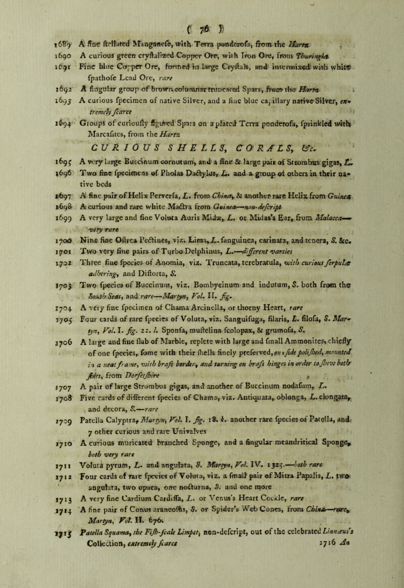 16^9 A fine fteW'.rted IVTaagsftefe, with Terra pcrtiderofa, from the Harta 1690 A curious green cryftalrred Copper Or, with Iron Ore, from Thuring^ id^z Pine blue Corper Ore, formed in large Cryftats, and intermixed'with whittf' fpathofe Lead Ore, rnre 1692 A fingttlttr group of brown. coluntnartntnc»ted Spars, ffartn- 1693 A curious fpecimen of native Silver, and a fine blue capillary natvveSilver, trcmclv /caret 1694'- Groups ofeurioufly figured'Sp'ars on aplatcd Terra; pondcrofa, fprinkled wdtHf Marcafites, from r\\tHartz CURIOUS SHELLS, CORALS, I/c. 169^ A wry large Buednum cornittum, and a fine 8t large pais of Stcomhua gigas, fj, 1696 Two fine fpecitnens of Pholas Daifeylus, JL. and-group oi others in their na* tive beds *■697 A fine pair of Helix Perverfa, X,, from Chitur, & another rare Helix from Guinen A curious and rare white Ma£tva from Guiitea^noH-dtfcript 1699 A very large and fine Voluta Aurls Mid*,. L, or Midas’s Ear, from Malacca-^ viiy rare 1700 Nine fine Oftrea Peftines, viz. Liraa,X. fanguinea, carinata, and tenera, S. &c. 1701 Two very fine pairs of Turbo Deli>hinus, L^—different varties 1,702 Three fine fpecics of Anomia, viz. Truncata, terebratula,-turV/i adhering, and Diftorta, 1703 Two fpecies of Buccinum, viz. Bombycinum and indutum, 5. both from the South Seas, and rare—Martyn, P'ol, II. ffg, 1704 A very fine fpecimen of Chama Arcinella, or thorny Heart, rare 1705 Four cards of rare fpecies of Voluta,.viz. Sanguifuga, filaris, L. filofa, S. Rlar^ tyn, Vol. Ir fig. 22. /. Sponfa, mufirelina fcolopax, & grumofa, S. J706 A large and fine flab of Marble, replete with large and fmall Ammonites, chiefly of one fpecies, fome with their (hells finely preferved, ^I77 poUjbed, mounted in a 7ieat frame, with hrafis hortkr, and turning on hrafs hinges in order tojisew both' fides, from Dorfietjhire p 1707 A pair of large Strombus gigas, and another of Buccinum nodafum, L. 1708 Five cards of different fpecies of Ghama, viz. Antitpiata,. oblonga, X. ekmgatar^ and decora, S.-^rare 1709 Patella Calyptra^ Martyn^, Vol. I. fig. 18. i. another rare fpecies of Patella, and.. 7 other curious and rare Univalves 1710 A curious muricated branched Sponge^ and a fingular meandrkical Sponge, both very rare 1711 Voluti pyrum, X. and angulata, S. Martyn, VoLVd. rare 1712 Four cards of rave fpecies of Voluia, viz. a fmslf pair of Mitra Papalis, X. two ‘ angofata, two opaca, one notfturna, S. and one more 1713 A very fine Cardium Cardifla, L. or Venus’s Heart Cockle, rare .1714 'A fine pair of Conus araneofhs, S. or Spider’s Web Cones, from China—nurc, Martyn, Vof. 11. 676; 1715 Patella Squama, the Fijbffcak Limpet, non-defcript, out of the celebrated Linnaus's Co\\&iXiQTi, extremely fcarce jjih At