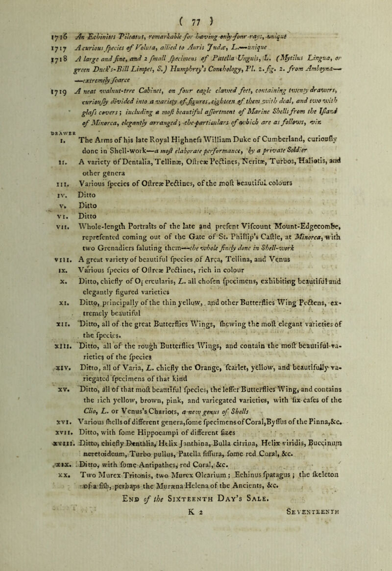 1716 An Eckinitcs 'Pileafuf, remarialk for }javhig «n^fonr-rays,^nlfui 1717 A curious fpedes of Kohifa, allied to Anris Judre, L.’^unique 1718 A large and fine, and 2 fmall fpecimens of Patella Unguis, L, (J\'Iytilus Lingua, or- green Duck's-Bill Limpet, S.) Humphrey's Conchology, PL 2,fig, 2. from Amloyna'—^ -^extremely fcarce 1719 A neat ivalnut-trre Cabinet, on four eagle clawed feet, containing twenty drawers, curloufiy din/ided into xi mar ley offigures .eighteen of them with deal, and two with ' glctfs covers; iucluding a moji beautiful ajjortment of Marine Shells from the Ifiar.J of Minor ea, elegantly arrarged-, thepartieulars of which are as follows, •viss CltXWER I. The Arms of his late Royal Highnefs William Duke of Cumberland, curioofly done in Shell-work*—« moJl elaborate performance, by a private Soldisr II. A variety bf Dentalia, Tellina;, Oflreae Pe(llines, l??erita:, Turbos, Haliotis, and other genera III. Various fpecies of Ollreas Pe^lines, of the moft beautiful colours IV. Ditto vn Ditto VI. Ditto vii. Whole-length Portraits of the late ?nd prefent Vifeount Mount-Edgecombe, reprefented coming out of the Gate of St. Phillip’s Caftle, at Minorca^ Viith. two Grenadiers faluting thum^the whole finely done in Shell-vjork viii. A great variety of beautiful fpecies .of Area* Tellina, and Venus IX. Va^rious fpecies of Ollreae Pedlines, rich in colour X. Ditto, chiefl)' of Oj ercularisj L. all chofen fpecimens, exhibiting beautiful and elegantly figured varieties XI. Ditto, principally of the thin yellgw, and other Butterflies Wing PeSens, ex- tremely beautiful XII. Ditto, all of the great Butterflies Wings, (hewing the mofl; elegant varieties of . the fpecies. XIII. Ditto, all of the rough Butterflies Wings, and contain the moflr beautiful-va- rieties of the fpecies XIV. Ditto, all of Varia, L. chiefly the Orange, ftarlct, yfellow, arid beautifully va- riegated fpecimens of that kind XV. Ditto, dll 6f that moft beatttlful fpecies, the lefler Butterflies Wing, and contains the iLch yellow, brown, pink, and variegated varieties, with fix cafes of the Clio, L. or Venus’s Chariots, ameiv genus of Shells xvi. Various (hells of different genera,fome fpecimensofCoraljByfllis of the Pinna,&c. XVII. Ditto, with fome Hippocampi of different lizes • • XYiii. Ditto, chiefly D«ntalia, HtUx Janthina, Bulla citrina, Helix viridis, Bucqinujn neretoideum, Turbo pullus. Patella filfura, fome red Coral, &c. .'XIX. . Ditto, with fome Antip.athesi red Coral, &c. XX. Two Murex Tritonis, two hfurex Gkarium ; Echinus fpatagus ; the (kcleton T.-of a fi(b, perhaps the Miiraena Helena of the Ancients, &c. End of the Si^^teenth Day’s Sale. K 2 Seventeenth